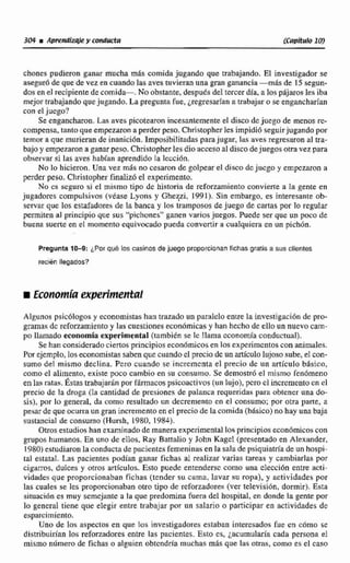 chones pudieron ganar mucha más comida jugando que trabajando. El investigador se
aseguróde que de vez en cuando las avestuvieran una gran ganancia -m& de 1S segun-
dos en el recipiente de comida-. No obstante,despuLsdel tercerdia. a lospájaros les iba
mejor trabajando quejugando. La pregunta fue, ¿regresaríana trabajar O sc engancharian
con el jucgo?
Se engancharon.Las aves picotearon incesantementeel disco dcjucgo de rncnos re-
compensa, tantoqueempezaron a perderpeso. Christopherles impidió seguirjugando por
temor a que murieran de inanici6n. Imposibilitadaspara jugar,las aves regresaronal tra-
bajoy empezarona ganar peso. Christopherles dio acceso al disco dejuegos otra vez para
observar si las aves habían aprendido la Tección.
No lo hicieron.Una vez mis no cesaron de golpear el disco dcjucgo y empcztiron a
perder peso. Christopher finalizóel experimento.
No cs seguro si el mismo tipo de historia de refwzamienlo convierte a la gente en
jugadores compulsivos (vdase Lyons y Gheqi, 1991). Sin embargo, es interesante ob-
servar que los estafadores de la banca y los tramposos de juego de cartas por la regular
permiten al principio que sus "pichones"ganen varios juegos. Puede ser que un poco de
buena sume en el momento equivocadopueda convertir a cualquiera en un pichón.
Pregunta 10-9: 'Por que los casinos de juego proporcionanfichas gmis a sus clientes
recién llegados?
Algunos psicólogos y economistashan atizado un paralelo entre la investigación de pro-
gramas dc reforzamientoy las cuestiones econdmicasy han hecho de ello un nuevo cam-
po llamado economía experimental(tambitn se Ic llama economfaconductual).
Se han consideradociertos principios econ6micosen los expcrimcntoscon animales.
Por ejemplo, los economistassaben que cuando el prccio de un artículo lujososube, el con-
sumo de! mismo declina. Pero cuando se incrcmcnta el precio de un artÍculo básico,
como el alimento, existe poco cambio en su consuino. Se demostró el mismo fen6meno
en las rala^. h a s trabaja* porfdrmacospsicoactivos (un lujo), pero cl incrementoen el
precio de la droga (1a cantidad de presiones de palanca requeridas para obtener una do-
sis), por lo general, da como resultado un decremento en el consuma;por otra parte, a
pesarde queocurra un gran incrementoen el precio de la comida (bisico) no hay una baja
sustancial de consumo (Hursh, 1980, 1984).
Otros estudios han examinadodemanera experimental lo^ principios econdmicoscon
gwpw humanos, En uno de eilos, Ray Battalio y John Kagel (presentadoen Alexander,
1980) estudiaron la conductade pacientes femeninas en la salade psiquiatria de un hospi-
tal estatal. Las pacientes. podian ganar fichas al realizx varias tareas y cambiarlas por
cigarros, dulces y otros artlculos. Esto puede entenderse como una clección entre ecti-
vidades que proporcionaban fichas (tender su cama, lavar su ropa), y actividades por
las cuales se les proporcionaban otro tipo de mfomdares (ver televisibn, dormir). Esta
situacidnes muy scrncjante a la que predominafuera del hospital, en donde la gente por
lo general ticm que eIegir ente trabajar por un salario o participar en actividades de
esparcimiento.
Uno de tos aspectos en que los investigadores estaban interesados fue en c6mo se
distribuirían los reforzadores entre las pacientes. Esto cs. jacumularia cada persona el
mismo numero de fichas o alguien obtendría muchas mhs que las otras, coma es el caso
 