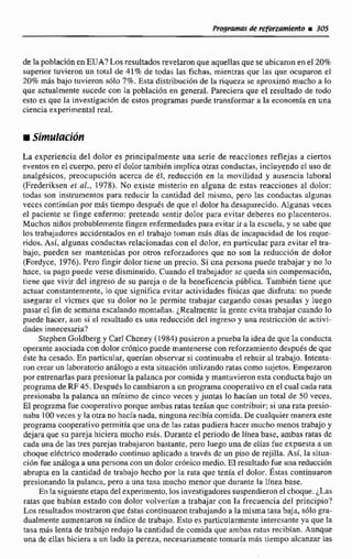 d t lapoblaciónen EUA? Los resultadosrevelaron que aquellas quese ubicaron en el 20%
superior tuvieron un iotul de 41% de todas las fichas, mientras que las que muparon el
2070mas bajo tuvieron sólo 7%. Esta distribución de Ta riqueza se aproximó mucho a lo
que actualmente sucede con la población en general. Pareciera que el resultado de todo
esto es que 11i investigación de estos programas puede transformar a la economfaen una
ciencia experimental real.
La experiencia del dolor es principalmente una serie de reacciones reflejas a ciertos
eventos en el cuetpo, pero e! dolor también implicaotras conductas, incluyendo el uso de
analgésicos, preocupación acerca de dl, reducci6n en la movilidad y ausencia laboral
(Frederiksen ct al., 1978). No existe misterio en alguna de estas reacciones al dolor:
t& son instrumentos para reducir le cantidad del mismo, pero las conductas algunas
veces continiíen por más tiempo después de que el dolor ha desaparwido. AIguaas veces
el paciente se finge enfermo: pretende sentir dolor pura evitar deberes no placcnteros.
Muchos niiíosprobabtementefingen enfemedades para evitar ir a la escuela, y se sabe que
los trabajadores accidentados en el trabajo tornan mas dfas de incapacidad de los reque-
ridos. Así, algunas conductas relacionadas con el dolor, en particular pasa evitar el ha-
bajo, pueden ser mantenidas por otros reforzadores que no son la reducci6n de dolor
(Frrrdyce, 1976). Pero fingir dolor tiene un precio. Si una persona puede trabajar y no lo
hace, su pago puede verse disminuido. Cuando el trabajador se queda sin compensacibn,
tiene que vivir del ingreso de su pareja o de la beneficencia pBblica. También time que
actuar consmntemente, lo que significa evitar actividades físicas que disfruta: no puede
asegurar el vicrnes que su dolor no le permite trabajar cargando cosas pesadas y luego
pasar el fin de semana escalando montriñas. redm mente la gente evita trdbajar cuando lo
puede hacer, aun si el resultado es una reduccióndel ingreso y una restriccibn de activi-
dades innecesaria'?
Stephen Go1dbei.g y Carl Chcney (1 984) pusieron aprueba la idea de que In conducta
operante asociada con dolor cr6nicopuede mantenerse con reforzamiento despuésde que
éste ha cesado. En particular,queñan observar si continuaba el rehuir al trabajo. Interita-
run crear un laboratorioan6logo a esta sítuacidn~titizandoratas como sujetos. Empezaron
por entrenarlas para presionar la palanca por comida y mantuvieron esta conductabajo un
programa de RF45. Después lo cambiaron a un programa cooperativoen el cual cada rata
presionaba la palanca un mínimo de cinco veces y juntas 10 hacían un total de 50 veces.
El programa fue cooperativo porque ambas ratas tenían que contribuir; si una rata presi*
naba 100 veces y la otra no hacía nada, nínguna recibía comida. De cualquier manera este
programa cooperativo permitía que unade las ratas pudiera hacer mucho menos trabajo y
dejaraque su pareja hiciera mucho m&. Durante el periodo de línea base, ambas ratas de
cada unadelas tres parejas trabajaron bastante, pero luego una de ellas fueexpuesta a un
choque e16ctrico moderado continuo aplicado a tmvbs de un piso de rejilla. Así. la situa-
cidn fue ankloga a una personacon un dolor crdnicomedio. El resultado fue una reducción
abrupta en la cantidad de trabajo hecho por la ruta que tenía el dolor. h a s continuaron
presionando la palanca, pero a una tasa mucho menor que durante la llnea base.
En Ea siguiente etapadel experimento,los investigadores suspendieronel choque. ¿Las
ratas que habían estado con dolor volverdtin a trabajar con la frecuenciadel principio?
Los resultadosmostraron que Estas continuaron trabajando a la mismatasa baja, s61o gra-
dualmente aumentaron su índice de trabajo. Esto es particula~menteinteresanteya que la
tasa más lenta de trabajoredu'jcila cantidad de comida que ambas ratas recibian. Aunque
una dc ellas hiciera a un lado la pereza, necesariamente tomaria más tiempo alcanzar izs
 