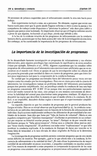 50 presiones de palanca requeridas para el refmarniento cuando la otra rata hacía poco
trabajo.
Este experimento incluylo a ratas. no a personas. No obstante, sugiere que existe una
buena raz6n para creer que la genle puede tingirse enferma si ohos (comola pareja y los
compañeros de trabajo)esthn dispuestos a "presionar la palanca" mis duro para cubrir a
alguien que parece estarlastimado. Es importante observarqueel fingirse enfermn ocum
a pesar de que alguien, incluyendo al quefinge, pierda algo debido a ello.
A la luz de la evidente relaci6n de los programas de reforzamiento con la conducta
humanadiaria, parecieraque no haydudaacerca del valor de la invesrigación en esta irea.
Sin embargo, #e ha ciiestioriadola imporkanciade los programas de refommicrito,
La importanciade la invest.1g@ci6nde programas
Se ha desamoIlado bastante investigación en programas de reforzamiento y sus efectos
diferenciales,pero algunos psic6lagoshan cuesticinudu lo significativo de estos estudios
(véase por ejemplo. Schwartz er al., 1978). Algunos rirgumentan que los cstudios sobre
programasde reforzamientoenel laboratorio son construccionesartificialesque no se en-
cuenti.an en cl mundo real. Otros se quejan de que la investigaci6n sobre los efectos del
prcgrama ha generadogran cantidad de datosen cientos de programas, pero que estostie-
nen poca importanciareal para Iti comprensión de la canducra humana.
Es verdad que las programas encontrados fuera del laboratorio pocas veces son tan
simples como los credos por los investigadores. Pero eso es ciertopara t d a la ciencia de
laboratorio; los investigadores toman un problema dentro del laboratorio precisamente
porque éste permitc simpfificarlo. Así, un psictjlogo estudia la conductade una rata bajo
u11programa concurrente RV 10 RV 15 no porque este sea particularmente rcprescn-
tativo del medio natural de las ratas, sino porque es una manera conveniente de dettr-
niinnr la habilidad del animal pasa discriminar entre programas similares. El objetivo es
descubrirlas re~lasque descrihen Fa manera en que el medio aiecta a fa conduda. Ec di-
ficil. si no imposible, descubrir dichas reglas a menos que el experimentador simplifi-
que el ambiente.
La segunda objecihn es que los cstudios de programas por lo general producen ha-
llazgos triviales. Pero no astrivial observar que la personalidad(p. ej., la conducta cwac-
terística de un individuo determinado) esd en función de la historia de reforzamiento del
individuo.Explicaciones tradicionales atribuyen las diferenciasde personalidad a las cua-
lidadcs de la mente: Juan dijo que fuma por "falta de fuerza de voluntad": María es una
jugadora compulsiva pnr "instintos masoquisras"; Griillcrmoes persistenteen susesfuer-
zos por mejorar su historial escoiar parque 'es tenaz"; Enrique se da por vencido muy
Mcilmente porquc le "fa1 ta perseverancia"; Feli sa saca a colacidn ideas nuevas por-
que "tiene mucha imaginacit5nn.E1 problema con todas estas '*explicaciones" es que 5610
nombran la conducta explicada. A la conducta de Enrique de darse por vencido se le
llama ialta de tenacidad; a Fa tasa elevada de ideas originalas de FeIisa se le denomina
imaginación.
La investigación de programas tarnbien permite contestar preguntasque de otro modo
serían diffcites de resolver. Por ejemplo. iqa6 es lo que afecta más a la conducta, la fk-
cuencia de ref~rtamientoe la cantidad de éste? LESmis eficaz la presentlicibnde mayor
cantidad de un reforzador en pocas ocasiones, u pequeñas cantidadesen muchas acasio-
nes? Una manera de responder a estas preguntas es comparandola ejecucibn de las ratas
en programas concurrentes; con un programa se proporcionanrefor.dores pequeAos de
 