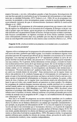 manera frecuente, y en otro, reforzadores grandes a baja frecuencia. Investigaciones de
este tipo han apoyadola coaclusión de que la frecuencia del reforzamientees mfisirnpor-
tante que su cantidad (Schneider, 1973; Todorov et al., 1984).El uso de programas con-
currentes ha permitíde ri otros investigadores poner a prueba la noción popular (aunque
esencialmente inexacta) de que el reconocimiento extrínseco debi1ita la motivación
(Skaggseí ob. 1992),
El exmdiode los programas de reforzamíento proporciona una manera más cientf-
fica de explicar las diferencias en la frecuencia de Iri respuesta. Si Enrique se da por ven-
cido al primer signo de fracaso, quizá sea porque tn so historial de reforzarnientono ha
sidoincluido uno a la persistencia frente al fracaso. Enriquenecesita no haberexprimen-
zado fracasos considerables: un régimen constante de exitos Ehciles (también conocido
como reforzamiento continuo) hace muy probable que uno deje de intentarlo cuando el
éxito no está disponible (conocido de otra manera como extincibn) (Nation et al., 1979).
Pregunta 10-10: ¿Cuálesel problemade presentara latenacidadcomo unaexplicación
para[a conductapersistente?
Algunoscrlticosreclaman quc losprogramasde reforzamierizorevelanconsiderablemente
más acerca de ratasy pichonesque sobrelagente.Los estudioscon humanosalgunas veces
presentan patronesde respuesta que difieren de los obtenidos con animalesen losmismos
programas. Una rata bajo un programa de IF 15' rápidamente produce la curva de res-
puesta familiar en forma de fest6n; una persona en el mismo programa quid responda a
una tasa continua. Por lo general, dichas diferencias existen porque a menudo los huma-
nos recibeninstnrccionesacerca de lo quetienen que hacer. En vez de moldearla conduc-
ta a travésde rtrfonamientocontinuo y luego ccambiarlo a un programade IF (el procedi-
miento común can los animales), los investigadores con frecuencia dan instrucciones n
los humanos. "Presioneesta barra así", pudieron haber dicho, "y cada determinada tiem-
po caeri una moneda denm de este plato". Estas instrucciones por lo regular tienen un
efecto m85 poderoso en la conducta humana que el reforzamientu de contingencias. La
gente a la que se ha instruidopara presionar una barra o unbt6n lo hará a urna tasa cons-
tante, aunque el programa de reforzamientono fomente estaconducta. (La gente, a dife-
rencia de otras criaturas, por lo regular tiene una historia amplia de reforzamiento para
hacer lo que se le dice. aun cuando hacerlo asipareciera no tener sentido.) No obstante,
los programas de conducta humana muestran una muy notable similitud con la conducta
animal criando ambos son moldeados por contingtncias de reforzamiento más que por
instrucciones (Lowe e! al., 1983; Manhews et al., 1977; Weiner, 1983). En efecto, como
menciona el psicólogo John Malone (1940),"aquellosque sienten que existe un abismo
infinito entre el humano y Iabestia, dekrian observara un pich6n picoteandopara recibir
comida de acuerdocon un programa de RV y Iuego ir a un establecimiento de miquinas
con videojuegos"{p. 245).
Pero aun si eE estudio de programas no tuviera relacidn inmediata con la conducta
humana, puede ser vtilicisocomo instrumento de investigaci6n.Por ejemplo, puedenestu-
diarse los efectos de un fármaco dándoselo a un animal que responde constantemente a,
por ejemplo, un programa de reforzamientode RV 15. La tasa de respuestaen un progra-
ma de este tipo es tan consistente que si incrementa o decrece, o si e1 patrónde respuesta
cambia, es seguro que lasmodificaciones se pueden atribuir al fhrmaco (figura E 0-5). De
este modo, pueden detectarstlos efectos del fármacoque pudieran no ser visibles si sola-
menteseobservaba a1 animalen sujaula (Dews, 19551. De manera similar,los programas
pueden utilizarse para estudiar Ios efectos de toxinas, dietas, privación de sueño. ejerci-
cio, estimulaci6n cerebral y otras variables independientes,
 