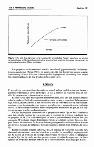 1
L
B
I
I
Z I.-.-. I
m-3
6U
m
$-m
S M Fármamadministrado
;J:
w
a
Tiempo
Figura 10-5. USOde programas en la investigación farmacéutica. Pueden estudiarse los eiecfos
conductualesde un f5rmaco al administrarlo a un animal que respondede manera constante en un
prcgramadeiermlnado.(Datos hipatéticoc.)
Los programas de reforzamientohan sido llamados el "gigantedormido"de la inves-
tigaci6n conductual (Zeiler, 1984). Es incierto si están por descubrirse nvevos Amigths
importantes y tecnlcas iitiles con la investigacidn de programas, pero no hay duda de que
los estudios rtalizados en esta irea han sido de gran valor.
RESUMEN
Ei aprendizaje es un cambio en la conducta, lo cual incluye modificacionesen la tasa y
patrones de respuesta a traves del tiempo. La tasa y patrones de respuesta estin en fun-
ciOn del pgrama de reforzamiento en vigencia.
Existen varios tipos de programas de reforzamiento,cada uno con distintos efectos
sobrela conducta.En el reforzamientocontinuo, cada vez que el organisrnada la respuesta
bajo estudio, recibe alimento u otro reforzador; esio da como resultado un rApido incre-
mento en la tasaderespuestay, por mnto, es muy eficaz en el moldeamiento de conductas
nuevas. E1reforzamfemocontinuo difiere del programa intermitente en que, en este iilti-
mo, no siempre se refuerzan 1as respuestas.
Un tipo de programa intermitente es e1 programa de raz6n fija; en d ~ t e ,i e refuerza
cada determinada cantidad de respuestas. Así, la respuesta de presionar la palanca bajo
un programade RF 10se reforzarádespuésde haberse presionadoesla 10veces. Lospro-
gramas de RFproducen ráfagasderespuestasrápidasy continuasseguidas de pausas des-
puésdecadareforzamiento.Laduraciónde estaspausasposreforzamientovarh de acuerdo
con diversosfactores.El trabajopor pieza es un ejemplocomlin de un programa de raz6n
fija.
En [os prpgramas de razón variable, o RV,la cantidad de respuestas requerida para
obtenerel reforzamienm vaná alrededorde un promedio.Un anima1bajo un programa de
RV 50 ejecuta un promedio de 50 respuestas por cada refunador.Como los programas
de m 6 n fija, los de razdn variable producen tasas eltvadas de respuestas. Un buen
ejemplo de programas de raz6n variable en la sociedad humana es el juego por dinero.
 