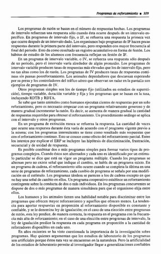 Los programasde raz6n se basan en el niimem de respuestas hechas. Los programas
de intervalo refuerzan una respuesta s6Io cuando 6sta ocurre despuks de un intervalo es-
pecifico, En programas de intervalo fijo, o IF, se refuema una respuesta la primera vez
queocurredespues de.unintervalodado. lasorganismosbajopmg&nas de IF hacen pbFas
respuestasdurante la primeraparte del intervalo,pero respondencon mayor frecuencia al
final del periodo.Esto da cornoresultado un registw acumulativo en formade fest6n. Los
hdbitos de estudici de los alumnoscon frecuencia reflejanun fest6n de IF.
En un programa de inkrvalo variable, o IV, se refuerza una respuesta s6lo después
de un periodo, pero el intervalo varia etlrededor de algún promedio. Los progrmds de
intervalovariable producentasas de respuestasmáselevadas que los de intervalo fijo, pero
no tan altas como los de raz6n. Los programas de IV producen tasas de respuestasconti-
nuas sin pausas posrcfonamiento. b s animales depredadores que descansan esperando
porsu presa y los coniroladores del tr6fico aCreo que observan un radar en la pantalla son
ejemplos de programas de 1V.
Ott.os programas simples son los de tiempo fijo (utilizados en estudios de supersti-
dOn), tiempo variable, duracih variable y fija y los programas que se basan en la tasa,
incluyenda RDTB y RDTA.
Se sabe que tanto animales comohumanosejecutan cientosde respuestas pornin solo
reforzamiento, pero es necesario empezarcon un programa rclazivamente generoso y de
manera,mduaI incrementar la raziin. Es decir, se aumenta de manera gradual la cantidad
de respuestasrequeridaspara obtenerel reforzmniento.Un procedimiento análogose aplica
con el intervalo y m s pgramas.
En un programa de extinción nunca se tefuerza la respuesta. La cantidad dc veces
que ocurreÜna respuestaduranre ésta varía de acuerdocon;! programa vigente previo a
Ia misma: con los programas intermitentes se riene como resultado más respuestas que
con e1 refmmientocontinuo. Estose conocecomo efectodel reforzamiento parcial. Entre
los intentos por explicarel ERP se incluyen las hip6tesis de discriminlici611,fnismci6n,
secuencia1 y de unidad de respuesta.
Es pasjhle combinar dos o más programas simples para formar varios tipos de pro-
gramas complejos. Cuando estossonalternados y cadauno es identificado porun estímu-
lo particuIar se dice que esta en vigor un programa mcltiple. Cuando los programas se
alternan pero no existe señal que indique el cambio, se habla de un programa mixto. En
un programade cadena, el reforzamiento s610 ocurre cuando secompleta la dltima en una
se& de programas de reforzamicnto, cada cambio de programase senda por una modifi-
cacidn en el estimulo.Los programas tgndem se parecen a les de cadena excepto en que
no hay una señal de cambio enellos. Un programacooperativo estabEece un reforzamiento
contingente sobre Za conductade dos omis individuos, En losprogramasconcurrentes se
dispone de das a más programasde manera simultánea para que el organismo elija entre
ellos.
Los h u m o s y los animales 'tienenuna habilidad notable para discriminar entre los
programas que ofrecen mayor reforzamiento y aquellos que ofrecen menos. La tenden-
cia para aportar respuestas en proporción al reforzamiento disponible es constante y
confiable, y se le denomina ley de iguaiacibn;en el caso de una elecciónentre programas
de razdn, esta ley predice, de manera correcta, la respuesta en el programa con la frecuen-
cia más alta de reforzamiento;en el caso de una elecci6n entre programas de intervalo, la
ley de igualación predice la respuesta en cada programa en proporción a la cantidad de
reforzadoresdisponibles en cada uno.
En aRos recientes se ha visto cuestionada la importancia de la investigación sobre
programas. Hay quienes argumentan que los estudios de laboratorio de los programas
son artificialesporque tsios rara vez se encuentran en la naturaleza. Pero la mificialidad
de los estudios de laboratorio permite al investigador llegar ageneralizacionesmlizb?2s
 