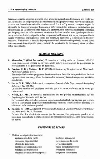 Ias cuaIes. cuando se ponen a prueba en el ambiente natural, con frecuenciason contirmu-
das. El aníilisis de los programas de reforzamiento ha proporcionadonuevo entendimich-
toacercade la conductaatribuidapreviamenteal '%ardcterWy a otros conceptos vagos. La
ejecución de los programas por humanos, a diferencia de los animales,esta afectada por
la naturaleza de las instrucciones dadas. No obstante, si la conducta solamente se moldea
por los programas de reforzamiento, los efectosde éstos tienden a ser iguales para huma-
nos y animales. La investigaci6nsobreprogsarnasha llevado a una mejor compsensiónde
varios problemas, incluyendo el juego por dinero, la economía y la simulacih de enfer-
medades. Finalmente,cl estudiode programas dc reforzamiento ha probadoser útil como
instrumentode investigaci6n para el estudio de los efectos de fárrnacosy otras variables
~obrcla conducta.
LECTURASSUGERIDAS
1. AIexander, T.(1980,December).EConomicsaccordfngto thc rat. Furtune, 127-132.
Una encuesta no tkcnica de investigaci6n sobre la aplicación de programas de
reforzamiento a los problemas en economía.
2. Ferster, C, B. y Sktnner, B. F. (1957). Sehedules qf Reinforcement. New Yotk:
Appleton-Century-Cwft
El trabajoclhsicosobre programasde reforzarniento,Describe lostiposbásicosde Cstos
y proporcionamuchasgr5ficasilustrando los patraneñy tasas de Espuestasasociados
a cada uno.
3, Hmrsh, S. R. (1984). Behavioral economics. Jolcml ofthe Expcrimmral Analysis of
Behai.íor, 42,435-452,
Un análisis técnico del problema revisado por Alexander. enfocado en la investiga-
ci6o animal.
4. Nevin, J. (1988). Behavioral rnornentum and the partial.reinforccment Effect.
P,sychologicaI Bulletin, 103, 44-56.
Nevin muestra la crmtradicción enmimpulso conductual (el cual sugiere que la resis-
tencia a la extinM6n después dc reforzamiento continuo tendrfa que ser enorme) y el
efccto dcl teforzamientoparcial,
S, Rachlin, H. (1989). Judgmenf,Oecision and Choice:A Cognifive/BehavinrdSqnthe-
sis. Ncw Yark: W. H. Freeman.
En este libro RachIin intenta mostrar que la elección y los programas pueden servir
tanto para la conducta global como para el pensamiento racional.SÓio para estudian-
tes scsios.
1. Defina los sipienter;términos:
agotamiento de la raz6n hipótesis sccucncial
economía expcrimcntal incremento de la Tazón
efecto del programa ley dc igualacibn
hipótesisde d i ~ d n a c i d n pausa posrcforzarniento
hiipóltesisde frustración programa complejo
hipiitesisde unidad dc respuesta programa concurrente
 