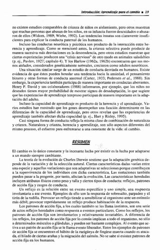 no existen estudioscomparables de crianza de niños en aislamiento,pero otrosmuestran
que muchaspersonas que abusan de los ninos, en su infancia fueron descuidadoso abusa-
ron de ellos (Widom, 1988; Wiehe, 1992). 1Ltis tendencias innatas son claramente fnsufí-
cientcs para explicar la conducta paternal de los humanos.
Incluso las conductas neuróticay psic6tica son producto de la interacción entre he-
rencia y aprendizaje. Como se mencionó antes, la crianza seIectiva puede producir de
manera sucesiva m5s desviaciones en la descendencia, pero oms estudios muestran que
ciertas experiencias producen una "crisis nerviosa"de otro modo en animales saludables
(p. ej., Pavlov, 1927;capitulo 4).Y los Harlow 11962a, 1462b) encontraronque sus mo-
nos aislados, considerados genéticrih&te noimales, crecieron como adultos neuróticos.
Una situacidn similar surge de un estudiode conducta desviada en humanos. Existe
evidencia de que estos pueden heredar una tendencia hacia la ansiedad, el pensamiento
bizarro y otras formas de conducta anormal (Caner, 1933; Fedenen et al,,1988). Sin
embargo, la expwiencia también participade manera importanteen conductas abeirantes.
Henry P.David y sus colaboradores (1988) informaron, por ejemplo, que las nidos no
deseados tienen mayor probabilidad de mostrar sipos de desadaptación, lo que sugiere
que lasexperiencias de aprendizajetempranoparticipan de manera importanteen la iidap-
taci6n del adulto.
Incluso la capacidad de aprendizaje es producto de la herenciay cl aprendizaje. Va-
rios estudios han mostrado que los genes desempefian una funcibn determinante en las
diferencias de la capacidad de aprendizaje, pero otms revelan que las experiencias de
aprendizaje hrnbidn afectan dicha capacidad (p.ej.. Han y RisIey, 1995).
Casi ninguna forma de conducta reflejala misma clase de combinacib de naturaleza
y crianza Naturaleza y crianza, herenciay aprendizaje,son sólo aspectosdiferentes del
mismo proceso,el esfuerzo para enfrentarse a una constante de la vida: el cambio.
RESUMEN . -
- . -;
.. .
El cambio es lo anico constante y la incesante lucha por existir es la lucha por adaptarse
a un mundo siempre cambiante,
Za Eeoria de la evolucihn de Charles D w i n sostiene que la adaptacihn genética de-
pende de la variaciíin y de la selecci6nnatural. Ciertas características dadas varian entre
una especie y aquellas variacionesque son adaptativasse seleccionanporque contribuyen
a la supervivencia de los individuos con dicha caracterísrica.Las mutaciones también
pueden pasar a la progenie, por tanto, afectan la evoluci6n. Lascaracterísticasheredadas
incluyen atributos físicos como peso y tallay Menos tipos de conducta:reflejos,patrones
de acci6n fija y rasgos de conducta.
Un reflejo es la relacicjn entre un evento especifico y uno simple, una respuesta
invaluntaria a ese evento. Ejemplos de ello'sonla respuesta de sobresalto,parpadeo y el
Eir6n de la rodilla. Provocar un reflejotiende a sensibilizaral organismo ante um estímulo
mhs dkbil; provocarrepetidamente un reflejo produce habiiuacibn dc la respuesta.
Los patrones de acciiin fija, a los cuales también SE: les llama instintos. son una serie
de actos reflejos heredadoscomo respuesta a eventos particulares. Como los reflejos, 10s
patrones de acci6n fija son involuntarios y relativamente invariables. A diferencia de
10s reflejos, 10s patrones de accibnfija por 10 común implican atodoel organismo,no s610
a determinadosmilsculoso glándulas,y pueden ser bastante mmplejos. Al eventoque ac-
tiva a un patrón de acci6nfija se !e llama evento liberador. Entre los ejemplos de patrones
de acciún fija se encuentranel hábito de la zarigüeya de fingirse muerta cuando es ataca-
da, el hiladode ciertasarañas y la migracióndel salmón.No se sabe si existen patrones de
acci6n fija en los humanos.
 