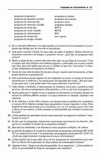 programa cooperativo
programa de duraci611variable
programa de intervalo fijo
programa de intervalo variable
programa de razón fija
programa de razún variable
programade reforzamiento
programa de tiempo fijo
programa de tiempo variatile
programa en cadena
programa intcrmitenie
programa mixto
programa múltiple
RDTA
RDTB
RFC
tasa vigente
2. IX un ejemplo (diferentea los mncionadosen el texto) de un decrementoen la res-
puesta que indique quc:ha ocurrido el aprendizaje.
3. Juan quiere enseñar a Sonia, de cinco años de edad, el alfabeto. Planea reforzar las
respuestas correctas con halagos y pequeños dulces. ¿Que tipo de programa debe
utitizar?
4. María se queja de quc su penro salta sobre dla cada vez que ilega de la escuela. Usted
le explica que ella refuerza esta conductajugando y platicando con el petro cuando
&te salta, pero elIa seplica que esa no es vedad, ya que ella "casi nunca" lo hace.
¿Cómo responderíaal comentario de Mana?
5. David, de cinco añosde edad, fácilmentese da por vencidoante lafrustración.¿Cómo
podría fomen'tarsu persistencia?
6. Julia está molesta porquealgunosde susempleadasnn toman su ticrnpode descanso
requeridopor el sindicatoy las regulaciones de seguridad del estado. por quC supo-
ne que pasa esto, y que puede hacer Julia para solucionar el problcm?
7. Cada sAbado a mediodia, cl departamento de bomberos local pone a prueba la sena1
de aviso. ¿Es esto unprograma de reforzamiento y, si lo es, qut tipo de programa es?
8. Mucha gcnte por lo regular revisa el depósito de dcvoluci6n de monedas despues de
utilizar un telefono publica aunque sí se haya realizado su llamada. Explique esta
conducta.
9. El Sr. Sánchcz y la Sra. Pérez dieron a sus aiumnos nuevas palabras de vocabulario
el viernes. El Sr. SAnchez siempre hace una prueba el viernes siguiente. La Sra. Ptlrez
tambibn les hace una pmcba a sus estudiantcs una vez a la semana, pcro el dfa varia
y ella no se los anuncia. iCu&lesalumnos es más probable que estudien el martes por
la noche?
10. ¿Cómo podrían los operadores de un casino aumentar sus ganancias mediante "incre-
mentar la raton"?
11. Se dice que los programas concurrentes representan una situaci6n de cleccidn. &Por
qué no se considera lo mismo de un programa múltiple?
12. Describa las similitudesy las difcrcncias entre programa múltiple y de cadcna.
13. La presión de palanca de ia rataX es paesta bajo un programa concurrente RF 10RF
20. La conducta de la rata Y es puesta bajo un programaconcurrenteRV 10 RV 20.
iCuá1 rata elegirá primero el programa de mayor reforzamiento?
14. iCómo podría usar lo que sabe acerca de los programas de reforzamientri para estu-
diar fasefectos de la presencia de observadores en el desempefio humano?
15. AIguien le dice, "Jorgees un tipo desagradable.Es su naturaleza".~ C 6 m oW a ex-
plicar la personalidad de Jorge de una manera m8s cicntifica?
 