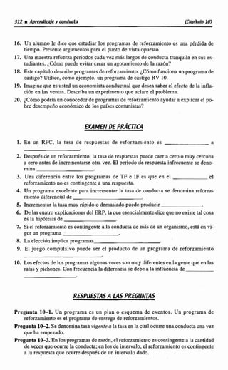 312 r AmWxqie y conducta CCapfiwlo1 0
16. Un alumno le dice que estudiar los programas de reforzamiento es una pérdida de
tiempo. Presente argumentos para el punto de vista opuesto.
17. Una maestra rtfutna penodos cada vez mAs largos de conductatranquila en sus es-
tudiantes.;Cómo puede evitar crear un agotamiento de la mOn?
18. Este capítulodescribeprogramasde ref~rzamiento.~Cdrnofuncionaun programa de
castigo?Utilice, como ejemplo, un programa de castigo RV 10.
29. Imagine que es usted un economistaconductual que desea saber el efecto de la infla-
cidn en las ventas. Describa un experimento que aclare el problema.
20. ~Cbrnopodría un conocedor de propmas de reforzamiento ayudar a explicar el po-
bre desempeiioeconómicode llos países comunistas?
EXAMEN DE PRÁCT~CA
l. En un RFC, la tasa de respuestas de reforzamiento es a
2. Después de un rcfomamiento, la tasa de respuestas puede caer a cero o muy cercana
a cero antes de iocrementarseotra vez. El periodo de respuesta infrecuentese deno-
mina
3. Una diferencia entre los programas de TF e IF es que en el el
refonamientone es contingente a una re~puesta.
A Un programa excelente para incrementar la tasa de conducta se denomina refom-
miento diferencial de
5. Incrementar la tasa muy rápido o demasiado puede producir
6. De las cuatro explicacionesdel ERP,la que esencialmente diceque no existetal cosa
es la hipótesis de
7. Si el refonarnientoes contingente a la conductade más de un organismo,esta en vi-
gor un programa .
8. h elección implica programas
9. El juego compulsivo puede ser el producto de un programa de reforzamiento
16,Los efectosde los programas algunasveces son muy diferentesen la gentequeen las
ratas y pichones. Con frecuenciala diferencia se debe a la influenciade
Pregunta 10-1. Un programa es un plan o esquema de eventos. Un programa de
reforzamiento es e1programa de entrega de reforzamientos.
Pregunta 1&2. Se'denominatasa vigente a la tasa en 1a cual ocurreunaconductauna vez
que ha empezado.
Pregunta103.En losprogramasde razdn, el reforzamientoes contingente a la cantidad
de veces queocurre la conducta;en los de intervalo. el refumamientoes contingente
a la respuesta que ocurre después de un intervalodada.
 