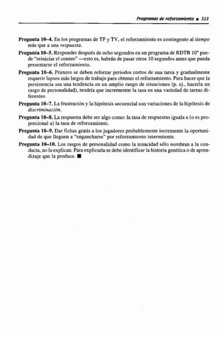 Pregonh 1- En los programas de TF y TV,el reforzamientoes contingente al tiempo
mhs que a una respuesta.
Pregunta1&5. Responderdespués deocho segundosen un programade RDTB 10"pue-
de "reiniciar el conteo"-esto es, babrán de pasar otros 10segundosantesque pueda
presentarse el reforzarniento.
Pregunta 1 0 4 . Primero se deben refonar períodos cortos de una tarea y gradualmente
requerir lapsos m6s largos de trabajopara obtenerel refmamiento. Parahacer que la
persistencia sea una tendencia en un amplio rango de situaciones (p. ej., hacerla un
rasgo de personalidad),tendría que incrementar la tasa en una variedad de tareas di-
ferentes.
Pregunta 1&7. La fmstraciDny la hipbtesissecuencia1sonvariacionesde lahipótesis de
discriminación.
Pregunta 10-8. La respuestadebeseralgocorno: la tasa de respuestasigualaa (oes pro-
porcional a) la tasa de rtfommienro.
Pregunta 10-9.Dar fichas gratis a losjugadores probablemente incremente la oportuni-
dad de que lleguen a "engancharse"por refonmmicntointermitente.
Pregunta IMO. Los rasgos de personalidadcomo la tenacidad sáIo nombran a la con-
ducta,no laexplican,Para explicarlasedebe identificarlahistoriagenéticao de apren-
dizaje que la produce. W
 