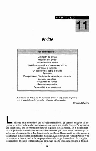 Olvido
Definicibnde otvido
Medícibn del olvido
2
L
:> Variables en el olvido f5
Investigación aplicada acerca del ofvido %
B
:*<+.
Aprender a recordar p
Un apunte final sobre el olvido *
ZA Resumen 8Ensayo breve: El mito de la memoriapermanente 2E
PI,r Lecturas sugeridas 7"*
+A Preguntas de repaso {
1;.
t.: Examende práctica $<
A menudo se hbda de ia memoria como si implicara la persis-
tencia verdadera del pasado ...Esto es sdlo urr mito.
Berirand RusseIl
Lahistoriade Ia memoriaes unahistoriade metiforas. En tiempos antiguos,las ex-
perienciasse imprimían en la memoriam omareasen una tablilla decera.fararecordar
una experiencia, uno sólotenia que mirar en la propia tablilla mental. En el Renacimien-
to. la experiencia se escribía en una tablilla en blanw, que podía leerse mientrasque no
se borrara el mensaje. En la Era Industrial, la tablilla en blanco cediú su sitio a no- e
instantáneasalmacenadasen archiverosmentales. Las experiencias "se archivaban" y se
recuperaban al buscar en cl archivoapropiadacuando surgía la necesidad.En el siglo xx,
los recuerdos de nuevo se registraban en cera, pere en esta ocasiónla cera era ladel ciIin-
 