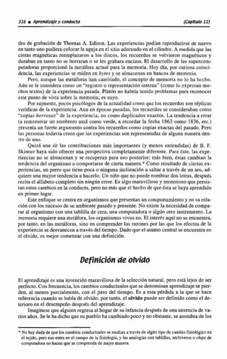 dro de grabaci6n de Thomas A. Edison, Las experiencias podían reproducirse de nuevo
en tanto uno pudieracolocarla aguja ene1sitioadecuado en el cilindro.A medidaque las
cintas magnéticas reemplazaron a los discos, los recuerdos se volvieron magnéticos y
duraban en tanto no se borraran o se les grabara encima. El desarrolla de las supercorn-
putadoras proporcionó la metáfora actual para la memoria. Hoy día, por curiosa coinci-
dencia, las expcricncias se miden en bytes y se almacenan cn bancos de memoria.
Pera, aunqut las metáforas han cambiado, el concepto de memoria no lo ha hecho.
Aún se le considera como un "registro o representaci6n interna" (coma lo expresan mu-
chos textos) de la experiencia pasada. Platún no habría tenido pmblemas para reconocer
este punto de vista sobre la memoria; es suyo.
Porsupuesto,pocos psic6logos de la actualidadcreen quc los recuerdos son rkplicas
verídicas de Ea experiencia. Aun en épocas pasadas. los recuedos se consideraban como
"copiasborrosas" de Iti experiencia, no como duplicados exactos. La tendencia a errar
(a rememorar un sombrero azul como verde, a recordar la fecha 1863 como 1836. etc.)
presenta un fuerte argumento contra los recuerdoscomo copias exactas del pasado.Pero
las personas todavía creen que las experienciassonrepresentadas de alguna manera dea-
tro de uno.
Quizá.una de las contribuciones m8s importantes (y menos entendidas) de B. F.
Skinncr haya sido ofrecer una prspectiva completamente diferente. Para &te, las expe-
riencias no SE almacenan y se recuperan para usti posterior; más bien, éstas cambian la
tendencia del organismoa comportarse de cierta manera." Como resultado de ciertas ex-
periencias, un perro que tiene poca o ninguna inclinación a saltar a través de un aro, ad-
quiere una mayor tendencia a hacerlo. Un niílo que no puedenombrar dos Ictras, después
recita el alfabetocompleto sin ningún error. Es algo maravilloso y misterioso que persis-
tan estoscambiosen la conducta,pero no más que el hecho de que esta se haya aprendido
en primer lagar.
Este enfoque se centra en organismosque presentan uncomportamientoy en su rela-
ci6ncon los sucesos de su ambientepasado y presente. Na existe la necesidad de compa-
rar a1 organismo con una tablilla de cera, una computadora o alg6n otro instrumento.La
memoriarequiere una metáfora, 10% organismos vivos no.El interks aquíno se encuentra,
por tanto, en las metáforas, sino en comprender las razones por las que Ios efectos de la
experienziase desvanecenatravés del tiempo. Dado que el asuntocentral seencuentra en
el olvido, es mejor comenzarcon una definicihn.
El aprendizajees una invención maravillosade la seIecci6n natural,pero esta lejosde ser
perfecto.Con frecuencia, los cambiosconducmalesque se denominan aprendizajese pier-
den, al menos parcialmente, con el paso del tiempo. Es a esta pérdida a la que se hace
referencia cuando se habla de olvido; por tanto, el olvidopuede serdefinido como e1 de-
terioroen el desempeiíodespués del aprendizaje,
Imagínese que alguienregresa al hogar de su infanciadespuQ deuna ausenciade va-
riosaños. Sele hadicho que su pueblo ha cambiadopoca y noobstante, se asombrade los
*Nohaydndadequelos cambiosconducmales se m& a mvésdedgbn tipo de cambio fisiológicoen
el tejido, peroeso entra en el campo de Iii fisiología y 1 s analogíascon tablillas, archiveroso chips de
cornpnadm nohacen que se comprenda de mejor manera
 