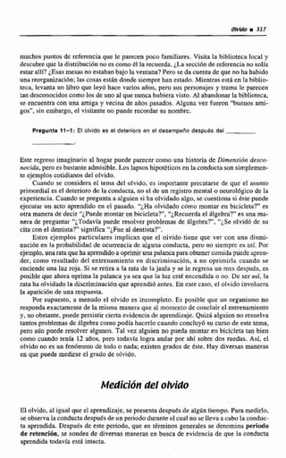 muchos puntos de referenciaque le parecen poco familiares. Visita labiblioteca local y
descubre que la distribuciónno es como e1 la recuerda. ¿Lase~ci6ndc referenciano solia
estar allf? &.as mesas no estaban bajo la ventana?Pero se da cuenta de que noha habido
una rcorganizaci6n;las cosasestán donde siempre han estada. Mientrasesta en IabibEio-
teca, levanta un libro que leyó hace varios años, pero sus personajes y trama le parecen
tan desconocidoscomo los de uno al que nuncahubiera visto. A1 abandonarla biblioteca,
se encuentra con una amiga y vecina de aiios pasados. Alguna vez fueron "Iiuenos ami-
gos", sin embargo, el visitante no puede recordar su nombrc.
Pregunta 17-1: El olvido as el deteriore en el desernpefio después del
Este regreso imaginario al hogar puede parecer como una historia de Dimensidn desco-
nocida, pero es bastante admisible. Los lapsoshipotéticos en laconducta sonsimplemen-
te ejemploscotidianos del olvido.
Cuando se considera el tema del olvido, es importante percatarse de que el asunto
primordial es el deterioro de la conducta, no el de un registro mental o neuroI6gico de Va
experiencia.Cuando se pregunta a alguien si ha olvidado algo, se cuestionasiéste puede
ejecutar un acto aprendido en el pasado. ';Ha olvidado cómo montar cn bicicleta?" es
otra manemde decir "¿Puede montar en bicicleta?', "¿Recuerdael 6lgebra?kes una m-
nera de preguntar "&Todavíapuede resolver problemas de Algebra?", "¿Se olvidó dc su
cica con el dentistar' significa "¿Fue al dentista?".
Estos ejemplos particulares implican que cl olvido tiene que ver con una dismi-
nucián en la probabiIidad de ocurrencia de alguna conducta, pero no siemprc es asf. Por
ejemplo,una rataqueha aprendidoaoprimiruna palancaparaobtenercomidapuede apren-
der, como resultado del entrenamiento en discrirninaci6n, a no oprimirla cuando se
enciende una luz roja, Si se retira a la rata de lajaula y se le regresa un mes después, es
posible que ahora oprima Ia palanca ya sea que la luz csté encendida o no. De ser así, la
rata ha alvidadola discriminaci6n que aprendióantes. Ea este caso, el olvido invoiucra
la apkci6n de una respuesta.
Pw supuesto, a menudo eI olvida es incompleto. Es posible que un wganismo no
respondaexactamente de la misma manera que al momcnto de cxincluirel entrenamiento
y, no obstante,puede persistirderta evidencia de aprendizaje.QuizA alguien no resuelva
tantos problemasde Algebra como podia hacerlo cuando concluyb su cursode este tema,
pero aiin puede resolver algunos. Tal vez alguien no pueda rnonritr en bicicleta tan bien
como cuando tenia 12 afios, pero todavla logra andar por ahi sobre dos ruedas. Asi. el
ohido no es un fen6meno de todo O nada; existen grados de Este. Hay diversas maneras
en que puede medirse el grado de o1vido.
Medicf6n del Obid0
El olvido, al igual que el aprendizaje.sepresentadespués de algúntiempo. Para medirlo,
se observala conductadespuésde un periodo duranteel cual no se lleva acabo la conduc-
ta aprendida. Después de este periodo, que en términos generales se denomina perido
de retención, se sondea de diversas maneras en busca de evidencia de que la conducia
aprendida todavla esta intacta.
 