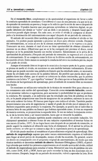 En el recuerdo libre, simpltmentc se da oportunidad al organismo de llevar a cabo
la conducta aprendida de antemano.Considereseel raso de tina persona a la que se le pi-
de aprender de memoria un poema y luego se le solicita que lo recite de nuevo despuis de
ciertotiempo. O podría hacerse que una persona aprendiera un laberinto dígital, un pe-
queño laberinto por donde se "corre" con un dedo o un punhn, y después hacer que lo
recorriera pasado algún tiempo. En cada caso, se mide el oltrida al compamr el desem-
peño ri 1a terminación del entrenamiento con aquel despuCs de un periodo de retenci6n.
El método del ~ c u ~ r d olibre 2;imbikn puede utilizarse para estudiarel olvido en 10s
animales. Un pichdn puede aprender a picotear un disco para obtener comida. Después
del entrenamiento,se retira al ave de la cámara experiinentai y se le regreqa a sil jaula.
Transmre un mes, durante el cual el ave no tiene oponunidad de obtener alimento aI
picotear en un disco. (Obsérvese que no se le ha castigado por picotear el disco, como
tampoco se le ha permitido hacerlo sin recibir alimento. Simplemente se le pnva de la
oportunidad de picoteario.)Despues del penado de retencidn, se regresa al ave a la jaula
de entrenamiento.Si se.cocamporuicomo la hizo en la última sesibu de entrenamiento, no
ha ocurridoolvido.Entre menos se asemejelaconductadel avea su conductaprevia, mayor
es el grado de olvido.
Aunque el tecuerdo libre es 1s que se le ocurrirla a la mayor parte de la gente criando
se piensa en medir el olvido, en ocasiones es una medida bastante rudimentaria. El estu-
diante que no puede recordaruna palabraen francésque ha estudiadoantes, no necesaria-
mente ha olvidado todo acerca de la plabra faltante. Es posible que pueda decir que la
palabra tiene tres sflabas. que el acento se coloca en la sfiabii intermedia, que la palabra
comienza con Ia letrd "f",que significa "ventana". Esclaroque no se han perdido del todo
los efectos delaexperiencia de aprendizaje,pero el metodo de recuerdolibre noreconoce
este hecho.
En ocasiones se utiliza una variaciba de la técnica de recuerdo libre para obtener es-
tos remanentesmas sutile': del aprendizaje.Conmido comorecuerdo indncido, consis-
te en presentar indicios o sugerencias,para aumentar 1s probabilidad de que se produzca
la mnducta. Por eejemplo, a un individuo que ha estudiado una lista de palabras en fran-
cés, se le puede proporcionar una lista de anagrarnas de las palabras; entonces la 'tareade
éste seria ordenar las letras. El fracasa para lograr esto indica el olvido.Tambien pueden
proporcionarseuna serie de sugerencias y medirel grado de olvido porel ndmero de in-
ductores requeridos para producir la respuesta. Por ejemplo, se podría dar al individuo la
primeraletra de una palabra en fmcia que hubiera aprendido antes. Si &te no responde
de mmera correcta, se proporcionalu segunda leira. Si e60 no induce la respuesta correc-
ta. se da la tercera letra y así sucesivamente, tiasta que se recuerde la pdabra.
El oIvido en 10s animales tambiin puede estudiarse con el recuerdo inducido. Un
chimpank aprenderá a obtener fruta5 de una m5quina expendedora al insertar fichas en
una ranirra (Cowles, 1937).Sí no logra hacer esta después de un periodo de retenci611, se
puede sugerir la conducta al ofrecerle una ficha al chimpanct. Si el animal. la utiliza de
modo correcto, se sabe que se conserva algo de la experiencia previa de aprendizaje.
El olvido puede medirse al restablecer el procedimiento original de aprendizaje.Este
métoda de reaprendizajesupone que entre menos entrenamiento requiera el individuo
para llegar al nivel previo de desempeño, menos olvido ha ocurrido, En general, ocurre
un ahorro en cornparacibncrin el programa dtiginal de enknamiento, de modo que esta
técnica también se denominamétodo de ahorro.Hennann Ebbinghaus (J885), elpsicó-
logo alemhnque realizólos primerosexperimentosen el mundo acercadel olvido.utihz6
el métodode reaprendizajepara estudiar el terna. Memorizóuna Iista de palabras sin sen-
tido, como ZAK, KYL y BQF, hasta que pudo recordar la Lista en dos ocasiones sin co-
metererrores.Después. luego dt un periodode retenci6n, volvid a aprender laiisaa. Sien
 
