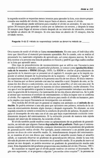 la segunda ocasión se requerlan menos intentos para aprenderla lista, este ahorropropor-
cionaba una medida del olvido. Entre mayor fucra el ahom, menor el olvido.
El reaprendizaje puede utilizarse para estudiar el olvido en animales.Si una rata re-
quiere 30 ensayos para aprender a correr por un laberinto sin lemores. y después le toma
20 ensayos para llegar a1 mismo criterio despuds de un intervalo de retención, entonces
ha habido un ahorro de 1(1 ensayos. Si otra rata tiene un ahorro de 15 ensayos, ésta ha
olvidado menos.
Pregunta 11-2: El rnbtodo de reaprendlzaje tambldn se denomlna método de
Otra manera de medir el olvido se !lama reconocimiento.En este caso, el individuo sdlo
tiene que identificar el material previamente aprendido. Por lo comiin, esto se realiza al
presentarle los materiales originales dt aprendizaje, asi como algunos nuevos. Se le po-
dría mostrara la personauna lista de palabrasen francts y pedirle que diga cuáles estaban
en la lista que aprendibantes.
Otm dpo de procedimiento de reconocimiento que se utiliza con frecuencia para
estudiarel olvido en snirnales,.cnparticularpichones, se conoce como igualación demo-
rada de la muestra o IDDM (Blough. 1959). La iDDM es similar a1 procedimiento de
igualacidn de la muestra que se presentó en el capítulo 4, excepto que se le impide res-
ponder nl animal desputs de la presentación de la muestra-el estSmuIo a "igualar". En
un experimentotípico,a un picMnse le presentauna filade tres discos. El disco interme-
dio se ilumina por un breve periodo con una luz amarilla o azul. Despub de esto, se ilu-
minan los dos discos a cnda extremo. uno con una luz amadla y el otro con una azul. Si
el tive picotea aquel que es igual a la muestra (el disco intermedio), recibe alimento.Una
vez que el ave ha aprendido a igualarla muestra,el expwimentadorintroduce una demore
entre la tipwiciún de la muestra y la iluminacion de tos dos discos alternativos.Se le pide
al animal que reconozca el esrimulo de entrenamiento; si falla en lograr esto seconfirma
el olvido, Por supuesto, la TDDM puede utilizarsepara medirel olvida en humanos. pero
se le emplen con mayor frecuencia en investigaci6n con animales,
Otra medida del olvido que en general se emplea con animales es el mdtodode ex-
tinción. Se podría entrenar a una rata para que oprimiera una palanca, tirarla de la cá-
maw de entrenamiento durante algún tiempo y después regresarla. No obstante, en esta
segundaocasibnse somete a extincibn la conducta de presidn de palanca, Se puede com-
parar el dasernpefiode esta rata con el de una que haya experimentado extincihn inme-
diatamente despues del entrenamiento. Sj la extincidn procede de manera mas rápida
después del intervalode retención, ha ocurrido olvido.
El olvidotambiénpuede medirse como un aplanamiento de un gradiente de generali-
zacibn, un método que algunos llaman degradaci6n del gradiente. Dado que el entrena-
mientoestablececcintrol del estímulo. cualquier disminucidn en la pendiente del gradiente
de generaiización indica olvido. Por ejemplo, puede entrenarse ti un pichón para que
picotee un disco de color amarillo medio. Si, inmediatamente desputs del cntrcnamien-
to, se examina al ave con discos que varfan desde el amarillo oscuro hasta el amarillo
palido, se esperaría observar un gradiente de generalizaci6n oblicuo, donde la tasa más
elevada de picoteo en el discoseencuentre en el amarillo medio. Si se prueba de nuevo al
animal un mes después, se podrfaencontrar un gradiente de generalización mucho más
plano. Esta degradacióndelgradiente proporcionaunamedida del olvida (Thomas. 1981).
En ocasiones se sugiere que el olvido puede medirse sin estimar el desempeño. Se-
gún este argumento, si se pregunta a alguien ''¿recuerdas &me esquiar?"- la w
 