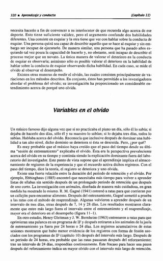 necesita hacerlo a fin de convencer a su interlocutor de que recuerda algo acerca de ese
deporte. Esto tiene suficiente validez, pero el argumento confunde dos habilidades
diferentes. Una consiste en esquiar y la otra tiene que ver con hablar sobre la conducta de
esquiar. Una persona quid sea capaz de describir aquelloque se hace al esquiary sin em-
bargo ser incapaz de ejecutarlo. De manera similar, una persona que ha pasado años es-
quiando tal vez posea la capacidad de hacerlo y, no obstante, será incapaz de describirel
proceso mejor que un novato. La dnica manera de valorar el deterioro en la conducta
de esquiar es observarla;asimismo s61o es posíble valorar el deterioro en la habilidad de
hablarsobrela conducta de esquiar observando dicha habilidad. En cada caso, se mide el
olvido al observar el desernpefio.
Existen otras maneras de medir e1olvido, las cuales consisten principalmente de va-
riaciones en los metodosdescritos.En conjunto, Estos han permitido a los investigadores
abordar el problemadel olvido; su invesrigacibn ha proporcionado un considerable en-
tendimiento acerca de porque uno olvida.
Variablesefl el ohlido
Un mdsico famoso dijo alguna vez que si no practicabael pianoun dfa, s61o éi losabia; si
dejaba de hacerlo dos dias, s610 tl y su maestro lo sabfan; si lo dejaba tres dias. todos 10
sabían. Hablaba acerca del olvido. Reconocíaque inclusivedespuesde dominarunaha'bl-
lidad a tan alto nivel, dicho dominio se deteriora si ésta se descuida. Pero, ¿por q d ?
Es muy probable que ef músico haya creído que el paso del tiempo desde su tdti-
ma "sesi6n de entrenamiento" explicaba el olvido. h a era la perspectiva prevaleciente
acerca del olvido en su tiempo y continua siendola explicación dominantefueradel labo-
ratorio del investigador. Este punto de vista supone que el aprendizaje implicael almace-
namiento de registros de la experiencia y que el recuerdo activa dichos registros. Con d
paso del tiempo, dice la teoría, el registro se deteriora y uno olvida,
Existe una fuerte relación entre la duración del periodo de retenci6n y el olvido. Por
ejemplo, Ebbinghans (1885) encontrbque necesitaba mis tiempo para volver a aprender
listas de sdabsis sin sentido después de un prolongadoperiodo de wtcneidn que después
de uno corto.La investiigaci6n con animales, disefiadade manera mds cuidadosa, en gran
medidahamostradala mismo. R. M. Gagnk (1941) entren6 a ratas para que corrieran por
un callejónparaencontraralimento. Después del entrenamiento, Gagnd sometió a prueba
n las ratas con el método de reaprendizaje.Algunas volvieron a aprender después de un
intervalo de ires &as, O- despues de 7 , 14 y 28 días. LOSresultados mostraron clara-
mente que enm más largo fuera el intenialo entre el entrenamiento y el reaprendizaje,
mayor era el deterioroen e1 desempeño (figura 1 1- 1).
En otroestudio,Henry Gleimany J. W. Bernheim (1963) entrenarona ratas para que
oprimieran una palancaen un programode 1Fy despuesredmrnn a los animales de Iajaula
de entrenamiento ya fuera por 24 horas O 24 dias. LOSregistros acumulativos de estas
sesiones mostraron que h u h menor evidenciade los registros con forma de festón aso-
ciadoscon los programas de F(capitulo 10)desputs del intervalod s largo. Después de
un periodo de 24 horas,era probable que las ratas pausaran despui's del ~forzamieeto;
tras un intervalode 24 dias, respondian continuamente. Este fmam para Iiaceruna pausa
despuésdel reforzamiento indica un mayor olvido con el intervalomás largode retención.
 