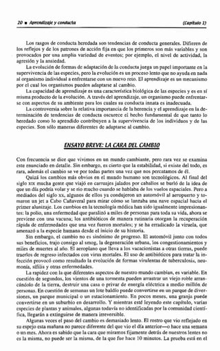 Los rasgos de conducta heredada son tendencias de conducta generales. Difieren de
los reflejos y de los patrones de acción fija en que los primeros son mis variables y son
provocados por una amplia variedad de eventos; por ejempb. el nivel de actividad, la
agresidn y la ansiedad.
La evolución deformas de adaptacióndc laconductajuega un papel importanteen la
supervivenciade las especies, pero la evolucidn tsun p e s o lento que no ayudaw nada
al organismoindividual a enfrentarsecon un nuevoreto.El aprendizaje es un mecanismo
por el cual los organismos pueden adaptarse al cambio.
La capacidad de aprendizaje es una característicabioldgica de las especiesy es en sí
misma productode ta evolucidn. A trav$s del aprendizaje, un organismopuede enfrentar-
se con aspectos de su ambiente para los cuales su conducta innata es inadecuada,
La controvemb sobre la relativa importancia de la herenciay el aprendizajeen la de-
terminacibn de tendencias de conducta oscurece el hecho fundamental de que tanto lo
heredado wmo lo aprendido contribuyen a la supervivencia de los individuos y de las
especies. Son sólo maneras diferentes de adaptarse al cambio.
ENSAYOBRNE- LA CaRA DEL CAMBIO
Con frecuencia se dice que vivimos en un mundo cambiante, pero rara vez se examina
este enunciado en detalle. Sin embargo,es cierto que la estabilidad, si existe del todo, es
rara, ademrís el cambio se ve por todas partes una vez que nos percatamos de 151.
Qui, los cambios más obvios en el mundo humano son tecnológicos. Al final del
siglo xtx mucha gcnte que viajo en camajesjalados por caballos se burló de Ea idea de
que rrn día podría volar y se rio mucho cuando se hablaba de los vuelos espaciales.Pero a
mediados del siglo xx, algunos de eIlos ya condujeron un autom6vil al aeropuerto y LO-
maron un jet a Cabo Cañaveral para mirar c6mo se lanzaba una nave espacial hacia el
primer alunizaje. Los cambios en la tecnología médicahansidoigualmenteimpresionan-
tes: la polio, unaenfermedadque paraliz6 a miles de personas para toda su vida, ahora se
previene con una vacuna; los antibiódcos de manera rutinaria otorgan la recuperación
dpida dc enfermedades que una vez fueran mortales; y se ha erradicado la vinie1a. que
amenazó a Ia especie humana desde el inicio de su historia.
Sin embargo, el cambio no es sinúnirna de progresa. El automóvil junto con todos
sus beneficios, trajo consigo al smog, Ea degeneracidn urbana. loscongestionarnientos y
miles de muertes al año. EP aeroplano que lleva a los vacacionistrts a otras tierras, puede
traerlos de regreso infectados con virus mortales. El uso de antibidticospara tratar la in-
fecci6n provocó como resultado la evolución de formas virulentas de tuberculosir;,aeu-
monía, sífilis y otras enfermedades.
La rapidezcon la que diferentesaspectos de nuestro mundo cambian, es variable. ER
cuestión de segiindos, los vientos de una tormenta pueden arrastrarun viejo roble arran-
candolo de la tierra, destruir una casa c privar de energia eldctsica a medio mi11611de
personas.En cuesti6n de sernanasun Iote baldío puede convertirsemunparquede diver-
siones, un parque municipal o un estacionamiento. En pcicos meses, una granja puede
convertirse en un suburbio en desarrollo.Y mientras esté leyendo este capítulo, varias
cspecies de plantas y animales, algunas todavia noidentificadaspor la comunidadcieatb
fica, llegarán a extinguirse de manera imversible.
Algunas veces el paso del cambio es demasiado lento.El rostro que vio reflejado en
suespejoesta mañana no parecedifetente del que vio el día anterior- haceuna semana
o un mes. Ahora es sabidoque la caraque miramos fijamente detis de nuestroslentes no
es la misma, no puede ser la misma, de la que fue hace 10 minutos.La prueba esti en e1
 