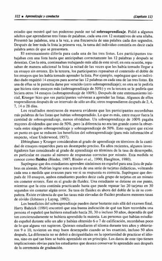 estudio que mostr6 que tan poderoso puede ser tal sobreaprendizaje. Pidió a algunos
aduItosque aprendieran tres listas de palabras,cada una con 12 sustantivos deuna daba.
Presentri las palabras, una a la vez, a una frecuencia de una palabra cada dos segundos.
Después de leer toda la lista la primera vez, la tarea del individuo consistía en decir cada
palabra antes de que se presentara.
El entrenamiento difería para cada una de las tres Pistas. Los participantes tra-
bajaban con una lista hasta que anticipaban correctamente las 12 palabras y desputs se
detenian. Con la otra, continuabantrabajando m8s alláde este nivel; en esta ocasih, repn-
saban de manera adicional la lista la mitad de las veces que les había tornado llegar a
un ensayo sin errores. En la tercera, los participantes repasaban el contenido el doble de
los ensayos que les habfa tomado aprender Ia lista. Porejemplo, sup6ngaseque uniodivi-
duo dado requirió E4ensayos paraacertar las 12palabrasen cada una de las tres listas. En
una de ellas se le permitkadarse por vencido (cerosobreaprendizaje);en otra se le pediria
que hiciera siete ensayosmás (sobreaprendizajede 50%) y en la tercera se le pedirla que
hiciera otros 14 ensayes (sobreaprendizaje de 100%).Desputs de este entrenamientoini-
cial, Krueger hizo que sus participantes volvieran a aprenderlas listas. Algunos de ellos
reaprendierondespiiés de un intervalnde s610 un dfa: otros reaprendierondespués de 2,4,
7, 14 o 28 días.
Los resultados mostraron de manera evidente que 10s participantes recordaban
más palabras de las listas que habían sobreaprendido.Loquees más, entremaywfuera la
cantidad de sobreaprendizaje, menos olvidaban. Un sobreaprendizaje de IIK)%A pagaba
mayoresdividendos que uno de SO%, pero la diferencia no era tan grande como la obser-
vada entre ning6n sobreaprendizajey sobreaprendizaje de 50%. Esto sugiere que existe
un punto en qué se reducen los beneficiosdel sobreaprendimje{para más información a!
respecto, vhse Underwood, 1957).
Ebbinghausy Krueger consideraban al grado de aprendizaje entr5rminos de la canti-
dad de ensayos requeridospara un desempefiopreciso, En años recientes, algunos inves-
tigadores han consideradoa1 grado de aprendizajeen ttrmintls de la tasa de desempeño,
en particular en cirünto al número de respuestas comcras por minuto. Esta medida se
conocecomo fluidez (Binder, 1987;Binder p t al., 1990: Haughton, 1980).
Supóngaseque dos estudiantesaprenden sinónimos en españolpara una lista de pala-
brasen alemhn. Podrían lograr esto a Iraves de:una serie de tarjetas didácticas, volteando
cada una a medida que avanzan para ver si su respuestaes correcta. Supóngase que des-
pués de 10 ensayas, ambos estudiantes pueden decir cnda grupo de tarjetasen un minuto
sin cometer errores, Éste es el grado de fluidrt. U R ~estudiante se detiene en ese punto,
mientras que la otra continúa practicando hasta que puede repasar las 20 tarjetgs en 30
segundos sin cometer algún error. Su tasa de fluidez es ahora del doble de la de su com-
pañera. Existeevidencia de que las tasas más elevadas de fluidez producen menorestasas
de olvido Qohnson y Layng. 1992).
Los beneficiosdel sobreaprendizaje puedendurar bastantemds allá del examen final.
Harry Bahrick (1984) encontrd que una buena indieaci6n de quk tan bien recordabauna
persona el espaiiol que hubieraestudiado hacb 20,30 o incluso 50 arlos. depndfa de qué
tan concicnxudarnente se hubiera aprendido la materia. Las personas que habían estudia-
do es@oI durantesólo un año y hablan obtenido 6 o 7 de calificacihn,recordaban -de lo que alguna vez supieron. Quienes estudiaron el idioma durante tres aftosy obtuvie-
ron 9 o 10. tuvieron un muy buen desempeño cuando se les examinó, incluso 50 años
después. Ea diferencia no se debiá a desigualdadesen la oportunidad de practicar el idio-
ma, sino en qué tan biense habia aprendidoen un principio. Los datos de este tipo tienen
implicacionesobviasparalos estudiantes quedesean conservarloaprendido aun después
de la ceremonia de graduación.
 
