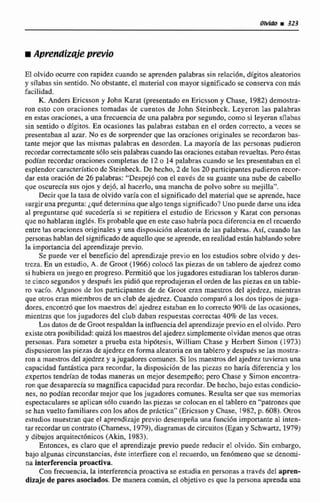 iAprendizNe previo
El olvido ocurre con rapidez cuando se aprendenpalabras sin relación, digitos aleatonos
y sílabas sin sentido. No obstante.el material con mayor significado se conserva con más
facilidad.
K. Anders Ericsson y John Karat (presentadoen Encsson y Chase, 1982) demostra-
ron esto con oraciones tomadas de cuentos de John Steinbeck. Leyeron Ias palabras
en estas oraciones, a una frecuencia de una palabra por segundo, como si leyeran sílabas
sin sentido o dígitos. En ocasiones Ins palabras estaban en el orden conecto, a veces se
presentaban a1 amr. No es de sorprender que las oracionesoriginales se recordaronbas-
tante mejor que las mismas palabrns en desorden. La mayorfa de las personas pudieron
recordarcorrectamentesólo seis palabras cuandolas oracionesestabanrevueltas.Peroéstas
pudtanrecordaroracinnescompletas de 12o 14 palabras cuando se les presentabanen el
esplendorcaracterístico de Steinbeck. De. hecha, 2de los 20participantespudieron recor-
dar esta oración de 26 palabras: "Despej6 con el enves de su guante una nubede cabello
que oscurecía sus ojos y dejó, al hacerlo, una mancha de polvo sobre su mejilla".
Decir que la tasa de oIvido varia con cl significadodel material que se aprende. hace
surgir una pregunta:¿quédeterminaque algo tenga significado?Uno puededarse una idea
al preguntarse que sucedería si se repitiera el estudio de Ericsson y Karat con personas
que no hablaran inglés. Es probableque en estecaso habríapoca diferencia en el recuerdo
entre las oracionesoriginales y una disposici6n aleatda de las palabras. Asi, cuando las
personas hablan del significadode aquellaque seaprende,en realidadestan hablando sobre
Iti importancia del aprendizajeprevio.
Se puede ver el beneficio de1aprendizaje previo en los estudios cobre olvido y des-
treza. En un enudio, A. de Gmot (1966) colocó las piezas de un tablero de ajedrez como
si hubiern unjuego en progreso.Perrniti6 que losjugadores estudiaranlos tablerosduran-
te cinco segundos y después les pidi6 que reprodujeranel orden de las piezas en un table-
ro vaclo. Algunos de los participantes de de Groot cran maestros del ajedrez, mientras
que otros cran miembrosde un club de ajedrez. Cuando comparii a los dos tipos de juga-
dotes,encontróque los maestros del ajedrez estaban en lo correcto 90% de las ocasiones,
mientm que losjugadores del club daban respuestas correctas40%de las veces,
Losdatosde de G m t respaldan la influencia del aprendizajeprevio en el olvido.Pcro
existeotraposibilidad: quEzQlos maestros del ajedrezsimplementeolvidan menosque otras
personas. Para someter a prueba esta hipótesis, William Chase y Herbert Simon (1 973)
dispusieronlas piezas de ajedrez en forma aleatoria en un tablero y despuésse Ias rnostra-
ron a maestros del ajedrez y ajugadores comunes. Si los maestros del ajedrez tuvieran una
capacidad fantiistica para recordrir, la disposición de las piezas no haría diferencia y los
expertos tendrían de todas maneras un mejor desempeño; pero Chase y Simon enconmi-
ron que desaparecía su rnagnificacapacidad para recordar. De hecho, bajo estas condicio-
nes, no podían recordar mejor que los jugadores comunes. Resultaser que sus memorias
espectaculares se aplican 3610 cuando las piezas se colocanen el tableroen "'patronesque
se han vuelto familiares con los afios de practica" ((Eicssony Chase, 1982.p. ó08).Otros
estudios muestran que el aprendizaje previo desernpeñauna funcibn importanteal inten-
tar recordarun contrato (Chumess, 19791,diagrnias de circuitos CEgan y Schwartz, 1979)
y dibujos arquitect6nicos (Akin, 1983).
Eiitonces, es claro que el aprendizaje previo puede reducir el ohido. Sin embargo,
bajo algunas circunstancias, éste intefiere con el muerdo, un fenbmenoque se denomi-
na interferencia proactiva.
Con frecuencia, la interferenciaproactiva se estudia en personas a a a v 6 de1apren-
dizaje de pares asociadas.De manera común. el objetivo es que la personaap& una
 
