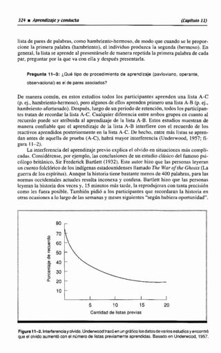 lista de pares de palabras, como hambriento-hermoso.de modo que cuando se le propor-
cione la primera palabra (hambriento), el individuo pduzca la segunda (hermoso). En
general, la lista se aprendeal presentirsele de manerarepetida la primera palabradc cada
par, preguntar por la que va con ella y después presentarh.
Pregunta 11-3: LQUB tipo de procedimiento de aprendizaje (pavlovlana,operante.
observacional) es el de pares asociados?
De manera comtSn, en estos esmdios todos los participantes aprenden una lista A-C
(p. ej., hambriento-hermoso).peroalgunosde ellos aprenden primero una lista A-B (p. ej.,
hambriento-afortunado). Después, Inegode un periodo de retencidn, todos los participan-
tes tratan de recordarla lista A-C. Cualquier diferencia entre ambos grupos en cuanto aI
recuerdo puede ser atribuida al aprendizaje de la lista A-B, Estos estudios muestran de
manera confiable quc el aprendizaje de la lista A-B interfiere con el recuerdo de los
reactivos aprcndidos posteriormenteen la lista A€. De hecho, entre mas [Istas se apren-
dan anteir de aquella de prueba (A-C), habrá mayor interferencia (Underwood, 1957; fi-
gura 11-2).
La interferenciadel aprendizaje previo explica el olvido en situacionesmás complí-
cadas. Considérense, por ejemplo, las conclusiones de unestudio clásico del famoso psi-
c6logo brithico, Sir Frederick Bartlett (1 932).Este autor hizo que las personas leyeran
un cuentofolcl6rico de los indigenas estadounidenses llamado The War ofthe G ~ S I S
guerra de los espíritus).Aunque la historia tiene bastante menns de 400 palabras, para las
normas occidentales actuales resulta inconexa y confusa.Bartlett hizo que las personas
lcyeran la historia dos veces y, 15 minutos mis tarde,la reprodujeran con tanta precisión
como les fuera posible. También pidió a los participantes quc recordaran la historia en
otrasocasionesalo largode las semanas y meses siguientes "según hubiera oportunidad",
5 10 15 20
Cantidad de Iíctas previas
Flgura11-2.In&derenciaydvido.Undeniwodtizn6en ung~kU&sdevarfosestudiosy encontró
que el olvido aurnentb con si númerode listas previamenteaprenddas. Basadoen Undewaod, 1957.
 