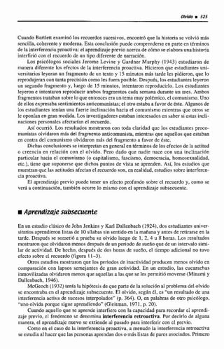 Olvido i325
Cuando Bartlett examin6 los recuerdos sucesivos, encontró que la historia se volvió más
sencilIa, coherente y moderna. Esta conclusión puede comprenderse en parte en términos
de la interferencia proactiva: el aprendizaje previo acerca de cOmo se elabora una historia
interfirió con el recuerdo de un tipo diferente de narración.
Los psicólogos sociales Jerome Levine y Gardner Murphy (1443) estudiaron de
manera diferente los efectos de la interferencia proactiva. Hicieron que estudiantes uni-
versitarios leyeran un fragmento de un texto y 15 minutos más tarde les pidieron, que lo
reprodujeran con tanta precisión como les fuera posible. Después, los estudiantes leyeron
un segundo fragmento y, luego de 15 minutos. intentaron reproducirIo. Los estudiantes
leyeron e intentaron reproducir ambos fragmentos cada scmana durante un mes. Ambos
fragmentos tí-ataban sobre lo que entonces era un tema muy polémico, el comunismo. Uno
de ellos expresaba sentimientos anticomunistas; el otro estaba a favor de éste. Algunos de
los estudiantes tenían una fuerte inclinacidn hacia el comunismo mientras que otros se
le oponían en gran mcdida. Los investigadores estaban interesados en haber si estas incli-
naciones personalcs afectarian el recuerdo.
Así ocurrió. Los resultados mostraron con toda claridad quc los estudiantes proco-
munistas olvidaron mAs del fragmento anticomunista, mientras que aquellos que estaban
en contra del comunismo olvidaron mis del fragmento a favor de éste.
Dichas conclusiones se interpretan cn general en términos de los efectos de la actitud
o creencia en relación con el olvido. Pero dado que nadie nace con una inclinación
particular hacia el comunismo (o capitalismo, fascismo, democracia, homosexualidad,
etc.), tiene que suponerse que dichos puntos de visra se aprenden. Así, los estudios que
muestran que las actitudes afcctan el recuerdo son, en realidad, estudios sobrc interfercn-
cia proactiva.
El aprendizaje previo puede tener un efecto profundo sobre cl. recuerdo y, como se
verá a continuación, también ocurre lo mismo con el aprendizaje siibsecuente.
En un estudio clásico de John Jenkins y Karl Dallenbach (1924), dos estudiantes univer-
sitarios aprendieron listas dc 10sflabas sin sentido en la mañana y antes de retirarse en la
tardc. Después se sometió a prueba su olvido luego de 1, 2,4 u 8 horas. Los resultados
mostraron que olvidaron menos después de un periodo de sueño que de un intervalo simi-
lar de actividad. De hecho, después dc dos horas de sueño, el tiempo adicíonal no tuvo
efecto sobre el recuerdo (figura 11-3).
Otros estudios mostraron que los periodos de inactividad producen menos olvido en
cumparación con lapsos semejantes dc gran actividad. En un estudio, las cucarachas
inmovilizadas olvidaron menos que aquellas a las que se les permitih moverse (Minami y
Dallenbach, 1946).
McGeoch (1 932) tenía la hipótesis de que parte de la solución al problema de1olvido
se encontraba en el aprendizaje subsecuente. El olvido, scgún él, cs "un resultado de una
interferencia activa de sucesos interpelados" (p. 364). 0, en palabras de otro psicólogo,
"uno olvida porque sigue aprendkndo" (Gleitman, 1971, p. 20).
Cuando aquello que se aprende interfiere con la capacidad para recordar el aprendi-
zaje previo, cl fen6mcna se denomina interferencia retroactiva. Por decirlo de alguna
manera, el aprendizaje nuevo se extiende al pasado para interferir con cl previo.
Como en el caso de la interferencia proactiva, a menudo la interferencia =-va
se estudia al hacer que las personas aprendan dos o mlis listas de pares mociados. Pr*
 