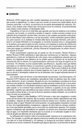 MCGeoch (1932) sugirió quc otra variable importante en el olvido era el contcxto en el
que ocurría el aprendizaje. La idea m que tstc sucede dc manera inevitable dentro de un
conkxtri particular-es decir, en presencia de un patr6n determinado de estímulos. En-
tonces, éstos actúan como señalcs que sirven para evocar la conducta. Si posteriormente
estas señales están ausentes, el desempefio sufre.
Considéreseel caso de un individuo que aprende una lista de palabras en la mariwa
y dcspués, por Ea tardc, es sometido a prucba al respecto. Ambas sesiones ocurren en un
cubicufode invesri~cibncon dos sillas, una mesa y una ventana; las paredes ecthpinta-
dasde coIorbIanco mate uniforme y no hay decorados.Ambos ambientes parecen idénti-
cos, pero espcren: en la mañana la ventana daba hacia un paisaje brumoso, pero por la
tarde cl sol estaba brillando; el investigador se mostraba bastante brusco y desagradable
en la maíiana, pero para la tarde era todo sonrisas; en la m a n a el sistema decalefacci6n
lanzabaaire tibio sobre el individuo desdeuna ventila; por la narcichabíael suficiente calor
como para apagar la calefaccián. dichas diferencias insignificantescn ambas situacio-
nes afectan el olvido?
Varios experimentos sugiercn que así puede ser. En un estudio, Charles Perkins y
Robtrt Weyant (1958) entrenaron a ratas para que corrieran por un laberinto. AIgunas
aprendieronu comr por un laberintodc calornegro;otras aprendieron a hacerlopor uno
blanco. Los laberintos eran idénticos en los demás aspectos. Despds de itn periodo de
retcncibn de 5610 un minuto, 10s experimentadores colocarona las ratas de regreso en los
laberintos. No obstante, en esta ocasión había una diferencia. Aqucllas ratas que habian
aprendidoen un laberintoblanco se sometieron a p e b a en una ncgro, y aquellas que lo
habían hecha en una negro, se colocaron en.uno blanco. Hubo poca evidencia de olvido
cuando los animale corrieron por el mismo laberinto en et que se les habla entrenado,
pro se afect6 el dtsempefiocuandoése era de diferente color a aquel utilizado durante el
entrenamiento,
Los mismas tipos de efectos se han demostrado con personas. Joel Greenspoon y R.
Ranyard (1957) hicieron que estudiantes aprendieran listas de palabras bajo dos condi-
cionesdiferentes, de pie osentados. Después de esto, los estudiantes recordaron las listas
fan biencomopudieron. Algunos intentaron recordar mientrasestaban de pie y otros mien-
m sestaban sentados.Los resuItiidos rnosttaron que los estudiantestuvieron mcjordesem-
peno cuando se les examin6 bajo condiciones similares a aquellas en las que habían
aprendido.Aquellos quc aprendieron las listas mientras estaban erguidosrecordaron me-
jor cuando estaban de pie, y los que lo hicieronmientras estaban sentados, las recordaron
mejor al estar en esa pasici6n.
Duncan Godden y Alan Beddelty (1975) llevamn a cabo otro imaginativa cstudio
zcerca de los efcctos del contexto. En su estudio, personas adultas aprendieronuna lista
de palabras. Algunas dc ellas aprendieron la lista en t e m o sem, mienmas que otras Le
hicieron ¡bajoel agua! Desputs del entrcnarniento, los participantes intentaron recordar
la libta. Los experimentadores examinaron a algunos dc ellos bajo las mismas condicie-
nes en las que habían aprendido. pcro a otrosbajo las condicionesopuestas.Por ejcrnplo,
algunos estudiantes que aprendieron las palabras en terreno seco intentaron recordarlas
bajo el agua. Los iesultados rnosuaron que el recuerdo se vio afectado cuando la situa-
ciiin de prucba era diferentede la de entrenamiento,
La influencia del contexto sobre el rccuerdo puede ilustrarse en la experiencia coti-
diana. Por cjcjempio,es posible que alguien conozcae[ nombrede la persona que se sienta
a su lado en la clase de Ristoria y, sin embargo, es incapaz de recordarlo cuando se topa
con ella enun centro comercial. Es posible que alguien aprenda a la perfecciónnn d k c w
 