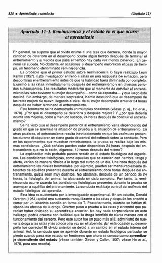 En general. se supone que el olvldo ocurre a una tasa que decrece, donde la mayor
cantidad de deterioro en el desempeño ocurre algijn tiempo después de terminar el
r:P entrenamientoy a medida que paca el tiempo hay cada ver menos deterioro. En ge- 6
neral así sucede. Noobstante, en ocasiones el desempeilomejoraconel pasodeltiem-
po, un fenumeno denominado reminiscencia.
Es probable que el primer estudio cobre reminiscencla lo haya realizado Leon 1
Kamin (1957). Este investigador entren6 a ratas en una respuesta de evitacion, perQ ;
descontinub el entrenamientoantes de que la habilidad fuera dominada por completo. 5
Examlnb a las ratas Inmediatamentedespuésdel entrenamiento y en diversos perio- i
dos subsecuantes.Los resultados mostraron que al momento de concluir el entrena- "
mientolas ratas tuvieron su mejordesempeho-como se esperaba- y que luego éste
las ratas mejor6 de nuevo, llegando al nivel de su mejor desempeño anterior 24 horas
despues de haber terminado el entrenamiento.
1declind. 51n embargo, de manera sorpresíva, Kamin descubrió que el decernpefio de
Estefenómeno se hademostrado en múltiples ocasiones (véase, p. ej., Ho et al.,
1978). ¿Por que el desempeña se deteriora y despues mejora? Y ¿porque deberla B
ocurrir unamejoría, como a menudo sucede, 24 horas despuésde concluir el entrena- E
mienio? B
a
Se havisto que el dessmpetio posterior al entrenamientovaria dependiendo del 8
grado en que se asemeje la situaci6n de prueba a la situacion de anlrenamiento. En li
otras palabras. el entrenamiento resulta inevitablementeen que los estírnuios presen-
tec duranteel adquieranuncierto grado de controldel estimulo sobre la conducta. Rem ;
en los experimentos que muestran reminiscencia, la prueba se realiza bajo las mis-
mas condiciones. ~ Q u 4sefiales pueden estar disponibles 24 horas después del en-
trenarnientoque no lo estbn, digamos, 12 horas despues del mismo?
La explicacibn m6s probable parece residir en el estado fisiológico del organis-
mo.Las condiciones flslolbgicas, como aquellas que se asocian con hambre, fatiga y
alerta*varían de manera rítmica a lo largo del GUFSO de un día. Una hora después del
entrenamiento los niveles hormonales,por ejemplo, pueden ser mensurablementedi-
ferentes de aqu611os presentes durante el antrenarnlento;doce horasdespués del en-
trenamiento, quizá sean muy distintos. No obstante, después de un periodo de 24
horas, la fisiología del animal ha alcanzado un ciclo completo. Por tanto, la remi-
niscencia ocurre cuando Ias condrciones fisiolliglcas presentes durante la prueba r e
asemejana aquéltasdel entrenamiento. La conductaesta bajocontroldelestímulodel
ectado fisiológico del aprendiz.
Esta idea es sustentada por la investigacidn experimental. En un estudio, Oonald
Overton (: 964) aplicúuna sustancia tranqulllrante a las ratas y despues lec ensea6 a
correr por un laberinto sencillo en toma de T. Posteriormente, cuando se hablan di-
slpado los efectos de la droga, Overton puso a pruebaa las ratas y encontrcl que pa-
recian haber olvidado su aprendizaje anterior. No hay nada sorprendente en este
hallazgo; podría creerse con facilidad que la droga interfirió de clerta manera con el
funcionamienta del cerebro. Pero este autor fue un paso más allB, admlnistró de nue-
! vo la drogaa las ratas y las coloc6 otra vez enellaberinto. ¡Enesta ocasión su desem- '
peño fue correcto! El olvido anterior se debib a un cambio en e! astado interno del
E animai. Así, la conducta que se aprende durante un estado fisiolbgica particular se $
: pierdecuando pasaese estado, un fenómeno que ahora se conoce como aprendiza-
je dependiente de! estado (véase también Girden y Culler, 1937: v h e Ho st al., B
1 1978, para una reseiia). 3
 
