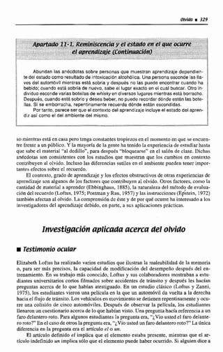 Abunden las anécdotas sobre personas que muestran aprendizaje depondien-
te del estadocomo resultado de intaxicacibnalcoh6tica. Unapersonaesconde las Ila-
ves del automóvil mientras está sobria y despues no las puede encontrar cuando ha
bebldo:cuando está sobria de nuevo, sabe el lugar exacto en el cual buscar. a r o in-
dividuoesconde varias botellasde whiskyen ddívercoslugares mientras está borracho.
DespuOs,cuando está sobrio y desea beber, no puederecordar dbnde están las bota-
Has. Si se emborracha, repentinamenterecuerda d6nde están escondidas.
Portanto, parece ser que el contexto del aprendizaje incluyee!estado del apren-
diz así como el del ambiente del mismo.
somientras esta.en casa pero tengaconstantes tropiezos en el momento en que se enmen-
tre frente a un público, Y la mayoríade la gente ha tenido la experiencia de estudiarhasta
que sabe el material "al dedillo", para después "bIoquearse" en el sal6n de clase. Dichas
ankcdotas son consistentes con los estudios que muestran que los cambios en contexto
contribuyen al olvido. IncIuso las diferencias sutiles en el ambiente pueden tener impor-
tantes efectos sobre eI recuerda.
El contexto, grado de aprendizajey los efectosabstructivosde otras experienciasde
nprcndije son algunos de los factores que contribuyen al olvido. Otros factores,ceino la
cantidad de material a aprender (Ebbinghaus, I885), la naturaleza del método de evalua-
ción del recuerdo(Loftus, 1975; Postman y Rau, 1957) y las inrstrucciones(Etstein, 1972)
tambikn afectan al olvido.'lacomprensi611dc tste y depor que:ocurreha interesadoa los
investigadores del aprendizaje debido, en parte, a sus aplicacionesprácticas.
Illlrestigflciutt aplicada acerca del olvido
Elizabeth Loftus ha realizado varios estudiosque ilustran la maleabilidadde la memoria
o, para ser más precisos, la capacidad de modificación del desempeño después del en-
treeamiento. En w trabajo mhs coriocido, Loftus y sus colaborado re^, mostraban a estu-
dianles universitarios cortos filmados sobre accidentes de &sito y despuks les bacfan
preguntas acerca de lo que habían atestignado.En un cstudio cldsico (Loftus y Zanni.
19751,los wtudiantesvieron una película en la que un automóvil da vuelta a la derccha
hacia el flujo de tdnsito. Los vehlculos en movimientose detienenrepentinamentey acu-
rre una colisidn de cinco autorn6viles. Desputs de observar la película, los estudimtes
llenaron un cuestionario accicade lo que habian visto. Una pregunta haciarefereliciaaun
farodelantero roto. Para algunos estudiantesla pregunta era. "¿Vio ustede1faro delante-
ro roto?" Ea elcaso de orrosla preguntaera,"¿Viousted un farodelantero roto?"'La única
diferencia en la pregunta era el artículo el o un.
El articulo definido el implica que el elemento estaba presente, mienmasque el ar-
ticulo indefinido un implica solo que el elementopuede haber ocurrido. Si alal& di= a
 