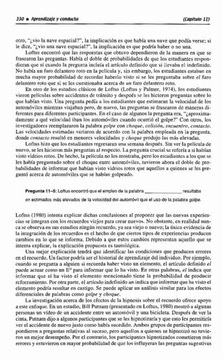 ouo. '%viola nave espacial?", la implicación es que habíauna nave que podfa verse; si
le dice, '*¿viouna nave espacial?",la implicación es que psdtia haber o no una.
Loftus encontr6 que las respuestas que obtuvo dependieronde la manera en que se
frasearonlas prcguntaa. Habla el doble de probabilidades dc qilc los estudiantes respon-
dicm que sí cuando la pregunta incluía el arn'cti10 definido que si Elevaba el indefinido,
No había un faro de!antero roto en la película y, sin embargo, los estudiantesestaban en
mucha mayor probabilidad dc mordar haber10 visto si se les preguntaba sobre el faro
delantero roto que si se les cuestionaba acerca de un faro delantero roto.
En otro de los estudios cl8sicos de Laftus (Loftus y Palma, 1974), los estudiantes
vieron pel(culas sobre accidentesdc tránsito y después se les hicieron preguntas sobre lo
que habian visto. Una pregunta pedia a los estudiantesque estimaran la velocidad de los
autom6viles mientras viajaban pero, de nuevo, las preguntas se frase.aron de maneras di-
ferentes para diferentes participantes. En el caso dt algunos la pregunta era, "~aproxha-
damentc a qué velocidad iban los autom6viles cuando ocurrió el golpe?" Con otros, los
invesugadorcsreemplazaron la palabra golpe con choque,colisibn, encuentro, contacto.
Las velocidades estimadas variaron de acuerdo con la palabra empleada en la pregunta.
donde contucro resuIt6 en menores velocidades y choque produjo las rnh elevadas,
Loftua hizo que los tstudiantc~regresaranunasemana después.Sin ves la película de
nuevo,se lcs hicieronmaspreguntasal respecto,La preguntacrucial se rcfcríaa si habían
visto vidrios rotos. De hecho, la película no los mostraba.pcro los estudiantesa las que se
les había preguntado sobre el choque entrc automóviles, tuvieron ahora el doble de pro-
babilidades de informar que hablan visto vidrios rotos que aquellos a quienes se les. pre-
gunto acerca de autom6viles que se habían golpeado.
Pregunta17-5: Loftusemntró que el empleo de la palabra resultaba
en estimados másdevados de la velocidaddel autombviique el uso de la palabragolpe.
Loftus 11980) intenta explicardichas canclusiones al proponer que las nuevas experien-
cias se integran con los recuerdos viejos para crearnuevos. No obstante,en realidad nan-
ca sc observa en susestudios ningún muerdo,ya sea viejo o nuevo; la dnica evidencia de
la integración de los recuerdos es el h&ho de que ciertos tipos de experienciasproducen
cambios en Es que se informa. Debido a que estos cambios reprcscntan aquello que se
intenta explicar, la explicacion propucstn cs titutolbgica.
Una mejor explicación tendri que identificar las condiciones que producen errores
en el recucrdo.Un factor podriaser el historial de aprendizaje del individuo. Por ejemplo,
cuando se pregunta a alguien si recuerda haber visto un elemento, el artículo definido el
puede actuar como un E"para informar que lo ha viste. En otras palabrriis, el indica que
informar que si ha visto e1 elemento mencionado tiene la probabilidad de producir
refwtimiento. Porotraparte, el articuloindefinido un indica que informarque ha visto el
elemento podria resultar en castigo. Se puede aplicarun análisis sirnilarpal+d10s efectos
diferenciales de palabras como golpe y choque.
La investigacibnacerca de los cfcctosdc la hipnosis sobre el recuerdo ofrece apoyo
a este enfoque. Enun estudio, Bill Pulnam(presentadocn Lofms, 1980) mostró a algunas
personas un video de un accidenteentre un autom6vil y unn bicicleta. Después de ver la
cinta, Putnamdijo a algunos participantes que se les hipnotjzaday queesto les permitida
ver el accidente de nuevojusto como habiasucedido.Ambos gruposde participantes res-
pondieron a preguntas relativos al suceso,pero aquellos a quienes se hipnotizó no tuvie-
mn un mejordesempeho.Por el conmrio, los participantes hipnotizados cometieron mas
erroresy estuvieroncn mayor probabilidadde que los influyeran las preguntas sugestavas
 