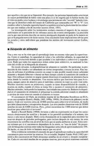 que aquellos ti loa que no se hipnotizó, Por ejemplo, las personashipnotizadasestuvieron
en mayor probabilidadde haber visto una placa si sc les sugda que lo habhn hecho. En
el video no podia verse Faplacay sinembargo una persona no s610 "fecord6"haberlavisto,
sino que la identificó comodcl estadode Califomiaque comenzaba con " W o "V".Las
estudiossobre Ia lIarnada regresibnhipn6ticatambién reveIan la plasticidad &los esfuer-
zos que uno realiza a fin de recordar sucesos (Orne, 1951).
La investigación sobre Eos testimonios oculares muestra el impacto de los sucesos
ambientalesen ta precisién de los inforrncsacerca de eventos atestiguados.La precisión
con la que una persona dtscribc un suceso atestiguadodepende en parte de la manera en
que se le pregunta acerca de dichosuceso.Estaconclusi6ntiene implicacionesobvias para
los jurados y otros individuos que ponderan los mtritos dtl testimonio ocular (Loftus,
1979).
Una y otra vez se ha visto que el aprendizaje tiene un enorme valor para la superviven-
cia. Como el camuflaje, la capacidad de volar y los colmillos afilados, la capacidad de
aprendizaje evolucion6 debido a que ayudaba a 10s individuos a sobrevivir y reprodu-
cirse. Dado que todos los organismos dcben comer para sobrevivir, se analizará la fun-
ci6n del olvido en la bdsqueda de alimento.
En estado silvestre, la disponibilidadde alimento es variable. En particular, Ia pro-
duccidn dc éste tiende a ser abundante en ciertas temporadas y escasa cn otras. Una ma-
nera de enfrentar el problema consiste en comer lo más posible cuando cxiste suticiente
alimento y ciespes hibernaro dormirun buen tiempo cuandoel suministro de comida es
bajo. Otro enfoqueconsisteen migrar cuando disminuyeel suministrode alimentoshacia
hreas donde la comida es abundante. Una tercera táctica qiie funciona bien para la es-
pecie, aunque carece de atractivo para el individuo, convi~eeen tcner un cid0 vital corto.
Muchos insectos nacen en primavera, cuando se tienc disponibilidad de comida, y
mueren en otoiro, cuando el clima se torna frío y escasea el suministro de alimentos.
Muchos animales,incluyendo los humanos,han tomadouna cuarta vfa. Reducen ladispari-
dad en e! strrninistrode alimentos al almacenarla comida adicional cuando es abundante
y servirse de estas reservas cuando el alimento es escaso.
El cascanueces de Clark, un residente regular de las Montañas Rocalloaii~en EUA,
cs uncasoejemplar[KamiI y Balda, I985,1990a,1990b). Se alimenta de pinoneay no de
nueces. Cada ave nccesita cerca de 10O00 semillns para sobrevivirel invierno, de modo
que debe almacenarlasy recuperarIasdespuds. Las aves pueden almacenar m8s dc 30000
semillas en &S de 6000 reservas, Pero, ~ c 6 m oencuentran las 2080reservas que deben
localizar para sobrevivir eI invierno?
Kamil y Russell Balda {1990b)llevaron a cabo un experimento ea el que los casca-
nucccs almacenaron las semilias y despuks se lcs permiti6 recobrarlas a la semana, tres
rnescs y seis meses después. Hubo cicrta disminución en la capacidad para encontrar las
reservas después de periodos prolongados, pero incluso despuds de seis meses, las aves
encontraronlas semillas con un nivel de kxito que nopodía atribuirse al azar.Estos auto-
res estiman que si el cascanueces dependiera de la suerte, su "tasa de éxito" (la propor-
ci6ndebúsquedasexitosasentre todas las búsquedas) seria sólodc aproximadamente 10%.
De hecho, su tasa de txito es bastante mayor que ese nivel.
Otrasevidencias sustentan d conceptode quc el aprendizajeexplica la capacidad del
cascanueces para encontrarlas reservas.En un estudio, Stephen Vander WalE (1982)per-
mitió a dos cascanuecesde Clark almacenar semiIlas en un aviario y después recuperar-
las. Cada ave encontró muchasde sus propias reservas, pero en pocas cicasio~emmim5
 