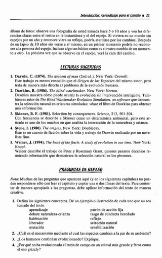 Intpeduccidn: Apmdixsie para el cambio i21
Aibum dc fotos: observeuna fotografía de usted tomada hace 5 o 1O años y vea las dife-
rencias claras entre el rostro en la instaataneay el del espejo. Si viviera en un mundo sin
espejos por un ario y entonces viera su reflejo, podría aturdirsepor los cambios. Después
de un lapso de 10 anos sin verse a sí mismo, en un primer momento podria no recono-
cer a la persona del espejo. Enclusoalgo tan básico comoesel rostro cambiade un momen-
to a otro. La pr6xirna vez que se observe en el espejo, verá la cara del cambio.
1. Darwín, C.(1874). Thr descent of man (2nd cd.). New York: Crowell.
Este trabajo es menos conocido que el Origen de las Especies del mismo autor, pero
trata de manera más directa el problema de la evolución humana.
2. Dawkins, R. (1986). The blind wdtclirnaker. New York: Norton.
Dawkins muestra cómo puede ocurrir la evotuci6n sin intervenci6n inteligente. Tam-
biénes autor de TheBlind Watchmker EvolufionSimulation, un sofrware que demues-
tra la selección natural en criaturas simuladas: vtase el libro de Dawkins para obtener
mds informaci6n.
3. Skinner, B. F.(1981). SeIection by consequences. Science, 213, 501-504.
Con frecuencia se describe a Skinner como un determinista ambiental, pero este ar-
tículo es uno de los muchos en que analiza la interaccibn de la naturaleza y crianza.
4. Stone, 1. (1980). The origins. New York: Doubleday.
este es un cuento de ficci6n sobre la vida y trabajo de Darwin realizado por un aove-
lista fino.
5. Weiner, J. (1994). The bsak of theJnck: A study of evolution in our time.New York:
Knopf.
Weiner describe el trabajo de Peter y Rosemary Grant, quienes pasaron decenios re-
uniendo información que demostrara la selección natural en los pinzones.
Nota: Muchas de las preguntas que aparecen aqui (y en los siguientes capítulos) no pue-
den responderse s61o con leer el capitulo y copiar una o dos lineas de1 texto. Para contes-
tar de manera apropiada a las preguntas, debe aplicar información del texto de manera
creativa.
1. Defina Ios siguientes conceptos.Dk un ejemplo o ilustraci6n de cada uno que no sea
tomado del texto.
aprendizaje patrón de acci6n fija
debate naturaleza-crianza rasgo de conducta heredado
habituacidn reflejo
liberador selecci6n natural
rnutacidn sensibilización
2. ¿Cuáles el mecanismo mediante el cual las especiescambiana la par de su ambiente?
3. ¿Los humanos continúan evolucionando?Explique.
4. ¿Por quk no ha evolucionado el rat6n de campo en un animal m8sgrande y ferozcomo
el oso grizzly?
 