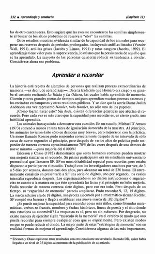 331 iAp~fldlzqiey wnducta (Capitulo 11)
las de otro cascanueces.Esto sugiereque las avesno encontraronlas scmiltas simplemen-
te al buscar cn los sitiosprobablesde reserva u "oler" las semillas.
Otros estudiosmuestranevidencia similarde la capacidad de los animales parti recu-
perar sus reservas despuésde periodosprotongados, incluyendoardillas listadas {Vander
Wall, 1991), ardillas grises (Jacobs y Liman, 1991) y ratas canguro (Jacobs, 1992). El
aprendizaje tiene valor para la supervivencia,lo mismo que la persistencia dc aquelloque
se ha aprendido. La mayodet de las personas quisieran reducir ñu tendencia a olvidar.
Considgreseahora ese problema.
Aprender a recorcfu~
La histuria esti repleta de ejemplos dc personasque realízan proezas extraordinarias de
memoria -es decir, de aprendizaje-, Dice la traciici6nque Harnero eraciego y se gana-
ba el sustento recitando La Ilíada y Ca Odisea, las cuales había aprendido de memoria,
Cicerdn y otros grandes poetas de tiempos antiguos aprendían muchospoemas extensos y
los recitabanen banquetesy otrasreunionespúblicas. Y se dice que la actrizDame Judith
Anderson una vez represent6 Hanelet, rudo Hamlet, no s610 uno de los papeles.
~ C d m ologran hacer esto?Sin duda, existen diferencias genéticas que afectan el re-
cuerdo,Perocada vez es más claroque la capacidad para recordar es, en cierto grado, una
habilidad aprendida.
LOSanimalcs hanayudadoademmtrar esta cuestidn,En unestudio,Michael D' Arnato
(1973) entren6 a monosen una tarea de Igualación demorada de la muestra. Al principio,
los animales tuvieron kxite 5610 en demoras muy breves, pero mejoraron con la práctica.
Un mono llamado Roscoe pudo responder correctamentedespuCs de un intervalo de sólo
cerca de nueve segundos al principio, pero después de varias afios de práctica pudo res-
ponderde maneracorrecta aproximadamente 70% de las veces dcspudsde unademorade
nueve minutos -;una mejoría del 6 000%!
Ericsson y Chase (1982) demostraron que seres humanos comunes pueden mostrar
una mejoría similar en el recuerdo. Su primer participanteera un estudianteuniversitario
promedio al que llamaron SF. SF no mostró habilidad especial para recordar, pero estaba
dispuesto a participar en el estudio.Trabajij6con los investigadoresuna hora por vez, de 3
a 5 días por semana, durante casi dos años, para alcanzarun total de 230 horas. El entre-
namiento consistió en presentarle a SF una serie de dígitos. uno por segundo, los cuales
intentaba reproducir despuks. Los cxperimenwdoresno dieron instrucciones o sugeren-
cias en cuanto a la manera en que &te aprendetíalas listas y al principio no hubo mejoría.
Podía recordar de manera correcta siete dígítos, pero eso era todo. Pero despuirs de un
tiempo, su "capacidad de memoria" parecla ampliarse. Pudo recordar 9, 12, 15 dígitos,
Lamarcaanteriorerade 18dígitm, unaproeza ejecutadapor el matemático alemán Ruckle.
SF rompi6 esa barrera y llegó a establecer una nueva marca de i82 digitos!"
¿Se puede mejorar la capacidad para recordarcosas más 6tiles, como fórmulas mate-
m8ticas, verbos en fimcés, nombres y fechas histhicos, líneas de poesía y el sitio donde
uno estaciona su automóvil? La respuesta es si, pero no sin esfuerzo. Por desgracia,no
existemanera de ejercitaralgún"músculo de la memoria"en el cerebrode modo que uno
pucda recordar pata siempre cualquier cosa que se experimente. Pero existen modos
en que sepude reducirel olvido. La mayorparte de estas "estrategiasde memoria"sonen
realidad formas de mejorarel aprendizaje. ConsidCrense algunas de las más importantes.
-- -
*Ericsson y Chase repitieron estos resultadoscon otro estudianteuniversimrio, llamadoDD, quien habta
llegadoa un niveldc 75 dígitosal momento de la publícacifinde marticulo.
 