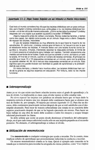 Casitodo el mundoconsidera hoy dia que las tarjetasdiddcticasson un poco anticua-
das, pero Ogdsn Lindsleyconsidera que, antlcuadaco no, las tarjetasdidacticas fun-
cionan- s i se Fesutilrzade maneraadecuada. ¿Cómo se lesdebería emplear?Lindsley
responde con una siglas que pueden ayudarle a recordar: DTRMDM.
Diga la respuesta antes de voltear una tarjeta. Revise todaslastarjetas, o tantas
como sea capaz, tan rápido como pueda, en un minuto. Haga esto a diario. DespuBs
de repasar las tarjetas, m&zclelas.
El uso de tajetas didácticas es muy diferente de lo que hace ba mayorja de los
estudiantes. En particular, Lindsley coloca gran énfasis en la frecuencia con la que
el estudiante revisa las tarjetas. A menudo éstos ven una tarjeta durante varlcs se-
gundos o, Inclusive, mrnutos, intentando recordar la respuesta correcta. El limite de
un rninuto presiona al estudiante para trabajar con rapidez. Tambikn proporclonauna
medidaconvenlentede laffuidez. Cada vez que se comete un error, se hace a un lado
la tarjeta. Al final de un minuto, cuenta el número de tarjetas correctas, Al principio es
posible que haya 10 o 15 respuestas correctas en un minuto, pero con la práctlca
es posible obtener 40, 50, 60 o incluso mAs respuestas correctas en un minuto. Esto
signiiica que uno puede evaluar con facilidad su grado de aprendizajey la probabili-
dad de que olvide.
En estos tiempos, y desde hace muchos años, las tarjetas didácticas han cal-
do de la gracia de algunos expertos en educaci6n. Por fortuna, esto no les impide
funelonar.
Antes ya se vio que existe una fuerce relaci6n inversa entre el grado de aprendizaje y la
taca de olvido. La implicacidn es clara: para olvidar menos se debe estudiar m&.
No sirve rcpasar las tarjetas con palabras en alemán hasta que se haya dado la
respuesta correcta al menos una vez; despuds debe continuarsc hasta que se aIcanceuna
tasa de fluidez de, por ejemplo, 30 tqetas por minuto (apartado 11-2). Para dar un dis-
curso, debe continuarsepracticando incluso después de que se est€ satisfecho con el des-
empeño alcanzado, Para tocar de manera sobresaliente una sonata en un concierto debe
seguirse practicando desputs de que se ha logradio ejecutarla sin errores. Para hacer un
buen trabajo en una obra de teatro debe acudirse a todos Ios ensayos y ocupar tiempo
adicional practicando las líneas.
Se debe señalar que existe un punto donde disminuye el beneficio del mbreaprcn-
dizaje, en el que cada ensayoadicional resulta sdloen una mejwla pequeñaen el recuerdo
posterior. No obstante, el sobreaprendizajesi reduce el olvido.
Una mnemotecnia es cualquier estrategiaque ayuda a recordar. Por lo comiin. bstas
implican señales de aprendizaje que posteriormenteinducirán la conducta a recordar-
Un recurso mnemotécnico común es la rima. Quizá el ejemplo mis conocido es la
tonadaque se memorizapara recordarla ortografiade ciertas palabras,como-Use i -fi7rrr
 