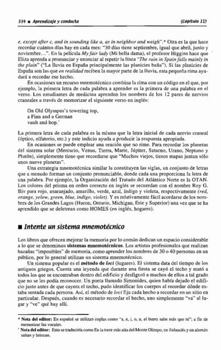 334 r Amdiziüe y conducta (caprturo11)
e, @xceptqfier c, albd úr sounding like a, a~in raeighborand weigh"." Otra es la que hace
recordar cuantos días hay en cada mes: "30días tiene septiembre, Igual que abril,junio y
noviembre.,.".En la películaMyfair lady (Mi bella dama), el profesor Higgins hace que '
Eliza aprendaa pronunciary enunciar al repetir la línea "Theruin in Spainfalis muinly ira
rhe plain" ("La lluvia en España principalmentelas planicies baña"). Si las planicies de
España sonlas que en realidud reciben la mayorparte de la lluvia, esta pequeña rima ayu-
dmi a recordar ese hecho.
En ocasiones un recurso rnnemoiécnicocombinalarima con un cddigo en el que, por
ejemplo, la primera letra de cada palabra a aprender es la primera de una palabra en el
verso. Los estudiantes de medicina aprenden 10s nombres dc los 12 pares de nervios
cra~ealesa travis de memorizarel siguiente verso en inglés:
On Old Olympus's towering top,
a Finn and a Geman
vault and hop.'
La primera letra de cada palabra es la misma que la letra inicial de cada nervio craneal
(bptico, olfatorio, etc.) y este indicio ayuda a producir la respuesta apropiada.
En ocasiones se puede emplear una oracián que no rime. Para recordar los planetas
del sistema solar (Mercurio, Venus, T i m , Mane, Júpiter, Saturno, Urano. Neptuno y
Plutdn), simplemente tiene que recordlarse que "Muchos viejos, tiesos maws juntan s61o
unos nueve planeras".
Una estrategiamnemorécnica similar la constituyen las siglas, un conjunto de letras
qne a menudo forman un conjuntopronunciable, donde cada una proporcionala letra de
una palabra. Por ejemplo, la Oi+ganizacidndel Tratado del Atlhntico Norte es la OTAN.
Las colores del prisma en orden correcto en inglés se recuerdan con el nombre Roy C.
Biv para rojo, anaranjado, amarillo, verde, azul, índigo y violeta. respectivamente (red,
orange,yelow, green, blide, indigo, violer).Y es relativamente ficil acordarse de losnwm-
bres de los GrandesLagos (Hiuron, Ooíario,Michigan, Erie y Superior) una vez que se ha
aprendido que se deletrean como HOMES (en inglés, hogares).
iIrttemte um sistemarairtepnútec~ico
Los libros que ofrecen mejorar la memoriapar lo corndndedicanun espacio considerable
a lo que se denominan sistemas mnemot8cnicos. Los artistas profesionales quc realizan
hazafias"imposibles" de memoria, como aprenderlos nombresde 30 o 40 personas en un
público, por lo general utilizan un sistema mnemotécnico.
Un sistema populares el m&todsde luci (lugares). El sistema data del ltiempo de los
antiguos griegos. Cuenta una leyenda que durante una fiesta se cayó el techo y mató a
todos los que se encontrabandentro del edificio y desfigur6 a muchos de eltos a tal grado
que nu se Ies podía reconocer.Un poeta I lamado Sirnonides,quien había dejado eI edifi-
ciojusto antes de que cayera el techo, pudo identificar los cuerpas al recordar d6nde es-
tabasentadacada persona.Así,el mClado de loci fija cadahecho a recordaren un sitio en
particular. Desputs, cuando es necesario recordarel hecho, uno simplemente "va" al lu-
gar y "ve"' que hay allí.
* Nota del editor: En espm701 se ntilim coplas como "a, e, i, a, u, el burro sabe rn$q que tú";a fin de
memorizar las vocales.
Notadeleditor: EstosetraduciríacornoEnId torre mbs uliadelMonteOlimpa.un Finlandtsy unalemh
saltan y brincan.
 