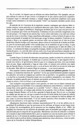 Por la corndn, los lugares que se utilizan son sitios familiares. Por ejemplo, uno po-
dría utilizar la casa en la quc creció o el parque en el que realiza ejercicios regulares.
Ciialquier lugar es adecuado siempre y cuando tenga la suficiente amplitud como para
incluir varios eIementos y en tanto uno pueda "verfo"conbastanteclaridad cuando cierra
los ojos,
El m6todo de loci funciona de la siguiente manera: supdngaseque alguien debe rc-
cordarcomprar varios ertfculosen la tienda de abarrotes (pan, leche, huevos,rábanos,le-
chuga, toallns de papel y dentífrico). Supóngase tambien que el {ucique esta persona uti-
liza es un parque que visita con frecuencia. Comienza con una caminataimaginaria a tra-
vés del parque. A la largo de un camino hay varios sitios relevantes y en cada uno coloca
una de las cosas a recordar. Llega a unabanca del parque y coloca la barra de pan en elIa,
quizh aumentando el tamaño de ésta hasta que ocupe Iti banca completa. Continúa su ca-
minata y llega a un segundo punto, un enorme roble con un hueco en el sitio en el que
desdehacemuchotiempo cayd una rama, ahora coloca el recipiente de la leche en el hue-
co.pero lo recuesta para poder verlo cuando pase; en el momento en que se aleja, ve que
el envase de leche está hrando su contenido y ksta se derrama por el leido del iirbol y el
camino.A continuaciónUega aun pequeño estanque, donde con frecuencia se puede ver una
familiade patos; ve a uno de ellos con un ames con e1 quejala una barca cargada con un
paquete de huevos. Ei restode los m'culos se distribuyende En misma manera a lo largo del
camino.
Cuando Ilega a la tienda de abarmtesesta persona, puede recordarPoc artículos de la
lista al caminar por el parque. A medida que se acerca a la banca, ve que aIguien estQto-
mando uiia siesta y al aprnxirnarseobserva que no es ninguna persona, sino una enorme
barra de pan. Sigue caminando y llega d viejo roble, el camino está cubierto con alg6n
tipo de IIquido blanco, levanta los ojos y ve en el hueco del árbol un envase de Iecheque
se derrama. Más allá en el camino llega al estanque.. , y asl sucesivamente.
Otro popular sistema rnnernotécnico se llama sistema de palabras gancho. En este
enfoque, se memoriza una lisia de "gnnchos" en los que posteriormente pueden colgarse
los artículos, tal como se colgaria un sombrero de un perchero. Los ganchos se numeran
y se facilita su recuerdo al hacerlos rimar con sus nombres semejanres a un número,Por
ejemplo, la paIabra gancho para el nlimero uno podría ser Bruno: dos es coz; tres es pez;
cuatro es teatro;cinco es brinco y así sucesivtimtnte.
Casi cualquier cosa puede usarse como gancho,en tanto sea un objeto concreto que
puedaimaginarsecon facilidad. (Losconceptos abstractos como belleza y verdad no fun-
cionan hen como ganchos porque no es pnsible "verlos".) Ahora, si se desea aprendes
una lista de abarrotes, secuelga cada artfculo de un gancho. Uno es Bruno. lrnagfnese a
un amigo llamado Bruno: a él se le da u guardarla barra de pan. Dos es coz, es una pata
de caballoque da una coz, así que se pone el envase de lecbe detrAs de la pata de c~hnllo
como si fuera a darle una coz. Tres es pez. por lo que se colocan Ios huevos debajo del
pez como si estuviera desovando. Y así de manera sucesiva, Para recordar la lista, uno
recorre los númems y ve 10 que hay en los ganchos.
¿Realmente funcionan tales sistemas mnemotécnicos? Si, si se les utiliza con re-
gularidad. El problema es que laa personas no losutilizan, al menos no por largo tiem-
po. Incluso los investigadores de la memoria no 10s emplean (Parkset al., 3986). En
realidad, los sistemas no son diflciles de aprender, pero es probable quetengan una utili-
dad limitada para la mayoria de tas personas. Memorizar unalista de artlculosn comprar
en la tienda es algo relaiivamtnte fhcil, pero se requiere ser casi un experto para utilizarel
método de loci o el sistema de palabras gancho para recordar la anatomfade un ave. Y es
mris dificil tudavfa utilizar dichos sistema para memorizarideas abstractas,como los prin-
cipios de la filosofía de Arthur Schopenhauer.
 