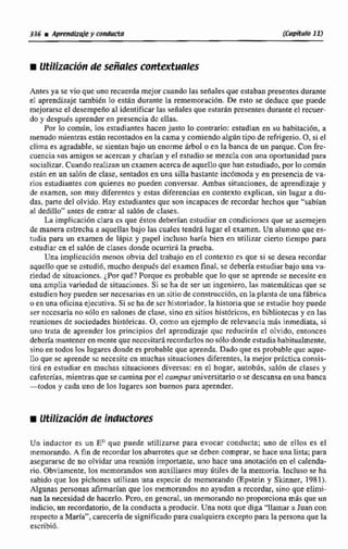 336 U Aph?ndizsiey conducta (Capítu?~1 9
M Utilizaci6~de señales contextudles
Antes ya se vio que una recuerda mejarcuando las señalesque estaban presentesdurante
el aprendizaje también 10 están durante la rememoración. De esto se deduce que puede
mejorarse el descrnpeñoal idenúficar las señales que estarán presentes durante el recuer-
do y despuis aprenderen presencia dc ellas,
Por lo combn, los estudiantes hacen justo lo contrario: estudian en su habitaci611,a
menudo mientrasestánrecostados en la cama y comiendo algúntipo de refrigerio. 0,si el
clima es agradable,se sientan bajo un enorme drbol a en la banca de un parque.Con fre-
cuencia sus amigos se acercan y charlan y el estudio se mezcla con una oportunidad para
socializar. Cuando realizan unexamen acercade aqirelloque han estudiado, por lo común
estan en un snl6n de clase.sentados en una sillabastante incómoda y en presenciade va-
rios estudiantes con quienes no pueden conversar.Ambas sihaciones, de aprendizaje y
de examen, son mkty diferentes y e m s diferencias en contexto explican, sin lugar a du-
das, parte del olvido. Hay estudiantes que son incapacesde recordar hechos que "sabian
iil dedillo" antes de entrar al sal611de clases.
La implicaci6n clara cs que dstos debedan estudiar en condiciones que se asemejen
de manera cstrechaa aquellas bajo las cuales tendri lugar el examen. Un alumna que eil-
tudia para un examen de 1Bpíz y papel incluso haría bien en utilizar cierto tiempo para
estudiaren el sal6n de clasesdonde ocurrirá la prueba.
Una implicaci6n menos obvia del trabajo en cl contexto cs que si se desea recordar
aquello que se cstudi6, mucha despues del examen final, se debería estudiarbajo uno va-
riednd de situaciones. ¿Por qué? Porque es probable que lo que se aprende se necesite en
una amplia variedad de situaciones. Si sc ha de ser un ingeniero, la7 matemáticas que se
estudienhoy pueden ser necesarias en un sitiode construccibn,cnlaplantade una f5brica
o enuna oficina ejecutiva.Si se ha de,ser historiador,la historia que se estudie hay puede
ser necesaria no sólo en salones de clase, sino en sitios históricos,en bibliotecas y en las
reunionesde sociedades histbrjcas. 0,como ua ejemplo dc relevancia más inmediata, si
uno tmta de aprender los principios del nprcndizaje quc reducirán cl ohido, entonces
debetla rnantcner en mcnteque necesitar5reconddosno s610 dondeestudiahabitualmente,
sinoen todos los lugarcsdonde es probable que aprenda. Dado qite es probableque que-
Ilo que sc aprendesc necesite cn muchas situaciones diferentes,la mejor practica consis-
tid en estudiar en muchas situaciones diversas: en el hogar, autobús, sal611de clases y
cafetcrias, mientras que secamina por el campusuniversitario o se descansaen una banca
-todos y cada uno de los lugares son buenas para aprander.
Un inductor es un En quc puede utilizarse para evocar conducta; uno de ellos es el
memorando.A fjn de recordar los abarrotes que se deben comprar. se hace una Iista; para
asegurarsede no olvidar rana reunion importante, une hace una anotacibnen el crilenda-
no. Obvíamcnte, los rncmorandos son auxiliares muy útiles de la memoria. Incluso se ha
sabido que los pichones utilizan una especie de mcmorando (Epstein y Skinaier, 1981),
Algunas personas afirmarían que las.memorandos no ayudan a recordar, sino que elimi-
nan la necesidadde hacerlo. Pcro, en general, un memorando no proporcionamás que un
indicio, un recordatorio,de la conducta a producir. Una nota que diga '4lamar a Juan con
respectoa María", ctimm'a de significado para cualquiera excepto para la personaque la
ewribi6.
 