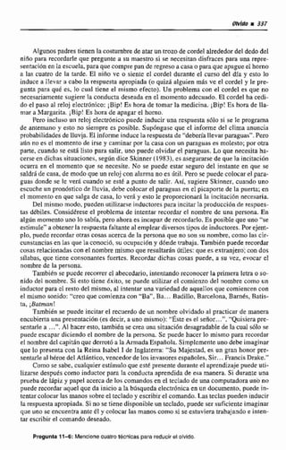 Algunos padres tienen la costumbrede atar un trozo de cordel alrededordel dedodel
nifio para recordarle que pregunte a su maestro si se necesim disfraces para una rcpre-
sentacion en la escuela, pasa que compre pan de regreso a casa o paraque apague el horno
a las cuatro de la tarde. 0 niño ve o siente eI cordcI durante el curso del día y esto lo
induce a IIevar a cabo la reapuesta apropiada (oquid alguien m8s ve el cordel y Ie pre-
gunta para qué es, lo cual tiene el mismo efecto). Un problema con el cordel ts que no
necesariamente sugiere la conducta deseada en el momento adecuado. El cordel ha cedí-
do el paso al reloj electriinico: iBip! Eshora de tomar la medicina. iBip! Es hora de Ila-
mar a Margarita. j Bip! Es hora de apagar el hom.
Pera incluso un reloj electr6nicopuede inducir una respuesta sólo si se Ie programa
de antemano y esto no siempre es posible. Supóngase que el informe del clima anuncia
probabilidadesde lluvia.El informe inducela respuesta de "debería llevar paraguas".Pero
abn no es el momento de irse y caminar por la casa con un paraguas ea moIesto; por oim
parte, cuando se está Iisto para salir, uno puede olvidar el paraguas. Lo que necesita ha-
cerse en dichas situaciones, segUndice Skinner (19831. es asegurarse de que la incitacihn
ocurra En el momento que se necesite. No se puede estar seguro del instante en que se
saldrd de casa, de modoque un reloj con alarma no es iitil. Pera se puede colocarel paro-
guas donde se le v e d cuando se esté a punto de salir. Asf, sugiere Skinner,cuando uno
escuche un prondsticode liuvia, debe colocar el paraguas en el picaporte de la puerta; en
el momento en que salga de casa. lo ver6 y esto le proporcionará la incjtaciórt necesaria.
Del mismo modo, pueden utili~~rseinductores para incitar la producción de respues-
tas débiles. Considérese el problema de intentar recordar e! nombre de una persona. En
aig8n momento uno lo sabfa,pero ahoraes incapaz de recordarlo. Es posible que uno "se
estimule'*a obtener la respuesta faltante a3 empleardiversos tipos de inductores.Por ejeni-
plo, puede recordarotras cosas acerca de la persona que no son su nombre, como las cir-
cunstanciasen las que la conocib, suocupacldny d6nde trabaja. Tambidn puede recordar
cosas relacionadas con el nombremismo que resultarán dtiles: que es extranjero: con dos
siiabas. que tiene consonantes fuertes. Recordar dichas cosas puede, a su vez, evocar el
nombre de la persona.
También se puede recorrer el abecedario, intentando reconocer la primera letra o so-
nido del nombre. Si esto tiene éxito, se puede utilizar el comienzo del nombre como un
inductor para el resta del mismo, al intentar unavariedad de aquellosque comiencen son
el mismo sonido: "creoque comienza con "Ba". Ba... Badillo, Barcdona, Barnks, Batis-
ta, iBarman!
También se puede incitar el recuerdo de un nombre olvidado al practicar de manera
encubierta una presentacidn (es decir, a uno mismo); "Éstees el seiíor,,.","Quisierapre-
sentarle a .,,", Al haceresto, también se crea una situaci6n desagradabIe de la cual $610se
puede escapar diciendo el nombre de la persona. Se puede hacer lo mismo para recordar
el nombredel capitán que derrotó a la Armada Espafiola.Simplemente uno debe imaginar
que lo presenta con la Reina Isabel 1 de Inglaterra: "SuMajestad, es un gran honor pre-
sentarle al héroedel Atlfintico, vencedorde los invasores españoles.Sir.,.Prancis h k e . "
Comn se sabe, cualqnier estimulo que esté presente durante el aprendizaje puede uti-
lizarse despues como inductor para la conducta aprendida de esa manere. Si durante una
prueba de lápizy papel acercade 10s comandos en el teclado de una compumdwauno no
puede recordar aquel que da inicio a Ia bdsqueda electdnica en un documento, puede in-
tentar colocar las manos sobre el tecladoy escribir el comando. La5 teclas pueden inducir
larespuesta apropiada.Si no se tiene disponible un teclado,puede ser suficiente imaginar
que uno se encuentra ante él y colocar las manos como si se estuviera trabajando e inten-
tar escribirel comando deseado.
Pregunta 1 1 4 MencFonecuatro técnicaspara reducir el oMdo.
 