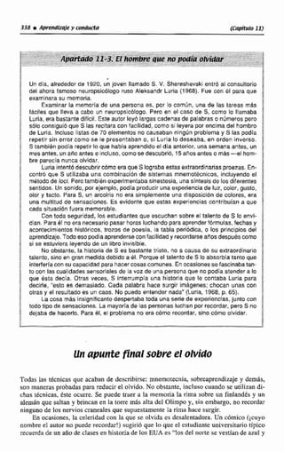 * a
Un dia, alrededor de 1920, un joven llamado S. V. Shereshevski entr6 al consultorlo %
del ahora famoso neuropsicblogo ruso Aleksandr Luria (1968). Fue con el para que
examinarasu memoria. !f
Examinar la memoria de una persona es. por lo común, una de las tareas más
fáciles que lleva a caba un neumpdcólogo. Pero en el casa de S. coma lo llamaba ]
Luria, era bastantedifícil. Este autor ley6 largas cadenas de palabras o númerospero :
sólo consiguió que S las recitara con facilidad, como si leyera por encima del hombro $
de Luria. fneluso Irstas de 70 elementos no causaban ningún problema y S las podía
íepezir sin error corno se le presentaban o, si Luria lo deseaba, en orden inverso. f
S también podía repetir laque había aprendido el dia anterior. una semana antes, un
mes antes, un ario antes e incluso, cornosedescubrib, 15 anos antes o mas-el hom-
bre parecia nunca olvidar.
Lunaintentb descubrircómo era que S log~abaestas extraordinarias proezas.En- 1oontr6 que S utilizaba una combinaclón de sistemas mnernot6cnicos, incluyendo el
método de Ioci, Pero tambibn experimentabasinestesia,una síntesis de ros diferentes F
sentidas. Un sonido, por slemplo, podíaproducir una experiencia de luz, color, gusto,
olor y tacto. Para S, un arcoiris no era simplemente una disposicldn de colores, era
cada situacibn fuera memorable.
una multitud de sensaciones. Es evidente que estas experiencias contribuían a que
Con toda seguridad, los estudiantes que escuchan sobre el talento de S lo envl- idian. Para él no era necesario pasar horas luchando paraapsendeñf6rmulas,fechasy :
acontecimientos hictárlcoc, trozos de poesía, la tabla periódica, o los principios del
aprendizaje.Todoeso podia aprendersecon facilidady recordarseaAos despues como 8
si se estuviera leyendo de un libro invisible. 8
No obstante, la historie de S es bastante triste. no a causa da su extraordinario i
talento, sino en gran medida debido a 61. Porque el talento de S lo absorbía tanto que
interferíacon su capacidad para hacercosas comunes. En ocasiones se fascinabatan-
rto con lascualidades sensoriales de lavoz de una perCona que no podla atender a lo 8
hque esta decía. Otras veces, S Fnterrumpía una historia que le contaba Luria para
decífle, '"esto es d~rnasiado.Cada palabra hace surgir imagenes; chocan unas con !
otras y al resultadoes un caos. No puedo entendar nada" (Luria, 1968, p. 65}.
La cosa más insignificante despertaba toda una serie de experiencias, junto con
todo tipo de sensaciones, La mayoríade las personas luchan por recordar, pero S no ;dejaba de hacerlo. Para81, el problema no era cómo recordar, sino cbmo olvidar.
g
Todas Ias técnicas que acaban de describirse:rnnemotecnia, sobreaprendizajey demás,
son manerasprobadas para reducir el olvido. No obstante, incluso cuando se utilizan di-
chas técnicas, éste ocurre. Se puede traer a la memoria la rima sobre un fintandés y un
alemgn que saltan y brincan en la torre más alta del Olimpo y, sin embargo, no recordar
ninguno de los nervios cranealesque supuestamente la rima hace surgir.
En ocasiones, la celeridad con la que se olvida es desalentadora.Un cdmico ( ~ C U ~ O
nombre el autor no puede recordar!) sugiri6 que lo que el cstudianie universitariotípico
recuerda de un aiio de clasesen historia de los EtrA es "los del norte se vestían de azul y
 