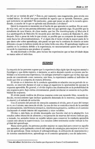 los del sur se vestían de grisn.* Ésta es, por supuesto,una exageración, pero revela una
verdad bhdca, Se olvida una gran cantidad de aquelto que se aprende. Entonces, Lpara
qud molestarse en aprender? En particular, ¿paraque pasar un año en la escueta apren-
diendo, si mucho de lo que se aprende esti destinadoa olvidarse?
QuizA la respuesta se encuentre en el hechode que aprenderes cambiar. En un senti-
do muy real, uno es una persona diferentes cada vez que aprende algo. Es posible que la
estudiante de rala Manca, de clase media, que lee The Autrihiogruphy rif Mulccilm X
(La autobiogmfiade Malcolm X)recuerde poco del Iibro, o acerca de Malcolm X, años
despu6.u.Pero a pesar de todo lo que ojvide, es posible que se comporte de manera dife-
rente hacia los afroestadaunidenses.Y si algún día el lector olvida la mayor parte de lo
que ahora sabe sobre aprendizaje, adn puede ser que vea la conducta de manera un tanto
diferente a la que lo hubiera tenido de no haber leído esta obra.El aprendizaje implicaun
cambio en la conducta debido a la experiencia; no necesariamente quiere decir que se
recuerde la experiencia que produce el cambio.
Se esta destinado a olvidar, pero incluso las experiencias que se han olvidado dejan
su marca sobre el individuo.
La mayoría de las personassuponeque fa experienciadeja al@n tipo de registromental o
fisiol6gico y que dicho registro, o memoria.se activadespués cuando se ejecuta una ha-
bilidad o se recuerdaunaexperiencia.Un enfoque alternativo sugiere que no hay algoque
pucda ser consideradocomo memoria; m5s bien, ta experiencia cambia al individuo de
modo que éste se comporta de manera diferente.
El olvido es el deterioro de Ici conducta aprendida en relación con un periodo de re-
tención, un intervalo durante e1 cual se niega al organismo la oportunidad de ejecutar la
respuestaaprendida. En genmal, cI olvido implica una disminución en la probabilidad de
unarespuesta pero, baja ciertas circunstancias, puede involucrar un aumento en la pmba-
bilidad de respuesta.
E! olvido puede medirse de diversas manerus como son recuerdo libre. recuerdn in-
ducido, recrinricimiento (que incluye igualaci6n demorada de la muestra), reaprendizaje
(O ahorro) y el método de extinción.
Con el aumento del periodo de retencidn aumentaet olvido, pero el paso del tiempo
nri es, en sí mismo, una causa de olvido. La tasa de éste se controlaa través de la cantidad
de entrenamiento,interferenciaretroactiva,interferenciaproactiva,cambiosen el contexto
(incluyendoel estado interno del orgdnismo)y otras variables.
Olvidar u,mas bien. no olvidar desempeña una funci6n vital en Ea adaptación, Los
estudios sobre obtencidn de alimentoy recuperricibn de reservas del mismo indican que,
a menudo,los animales tienen un notable ialento paw conservar la conducta aprendida
cuando esto afectala supervivencia. Los csiudios sobre testimonio ocular indican la Tra-
gilidad del aprendizaje.
Hasta ciertogrado, las personaspueden mejorar su capacidad pura conservar aquello
que aprenden,principalmente a, través del empleo dc cstratcgilis para mejorarel nivel ini-
cial de aprendizaje.Éstas incluyen el sobreaprendizaje, la utilizaci6n de mnernotecniay
de sistemas mnemotécnicos, aprendizaje en el contexto apropiado y uso de inductores.
* Nata del edltor: Refirilndose a los bandosque disputamn la Guerd Civil Estadounidense.
 