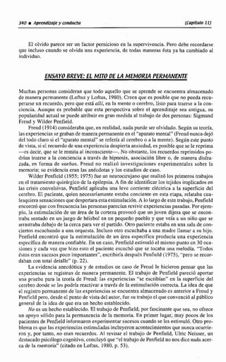 340 iAprettdizsie y conducta [Capítuio 111
El olvido parece ser un factor pernicioso en la supervivencia. Pero debe recordarse
que incluso cuando se olvida una experiencia, de todas maneras ésta ya ha cambiado al
individuo.
ENSAYO BREVE: EL MITO DE LA MEMORL4 PERMANENTE
Muchas personas consideran que todo aquello que se aprende se encuentra almacenado
de maneca permanente (Loftus y Loftus, 1980).Creen que es posible que no pueda recu-
perarse un recuerdo, pero que está alli, en la mente o cerebro, listo para traerse a la con-
ciencia. Aunque es probable que esta perspectiva sobre el aprendizaje sea anti,~ u a ,su
popularidad actual se puede atribuir en gran medida al trabajo de dos personas: Sigmund
Freud y Wíider Penfield.
Freud (1914) consideraba que, en realidad, nada puede ser olvidado. Según su teoría,
las experiencias segraban de manera permanente en el "aparato mentai" (Freudnunca dejó
del todo claro si el "aparato mental" se refería al cerebro o a la mente). Según este punto
de vista, si el recuerdo de una experiencia despierta ansiedad, es posible que se le reprima
+S decir, que se le remita al inconsciente-. No obstante, los recuerdos reprimidos po-
drían traerse a la conciencia a traves de hipnosis, asociación libre o, de manera disfra-
zada, en forma de sueños. Freud no realiz6 investigaciones experimentaies sobre la
memoria; su evidencia eran las anecdotas y 10s estudios de caso.
Wílder Penfield (1955; 1975)fue un neurocimjano que realizó los primeros trabajos
cn el tratamiento quirúrgico de la epilepsia. A fin de identificar los tejidos implicados en
las crisis convulsivas, Penijeld aplicaba una leve corriente eléctrica a la superficie del
cerebro. EI paciente, quien necesariamente estaba conciente en esta etapa, relataba cua-
lesquiera sensaciones que despertara esta estimulación. A lo largo de este trabajo, Penfield
encontró que con frecuencia las personas parecían revivir experiencias pasadas. Por ejern-
plo, Ia estirnulación de un área de la corteza provocó que un joven dijera que se encon-
traba sentado en un juego de béisbol en un pequeño pueblo y que veía a un niño que se
arrastraba debajo de la cerca para ver el partido. Otro paciente estaba en una sala de con-
ciertos escuchando a una orquesta. Incluso otro escuchaba a una madre llamar a su hijo.
Penfield encontró que la estimulación de un área específica producía una experiencia
específica de manera confiable. En un caso, Penfield estimuló el mismo punto en 30 oca-
siones y cada vez que hizo esto el paciente escuchó que se tocaba una melodía. "Todos
éstos eran sucesos poco importantes", escribiría despuLs Penfield (1975), "pero se recor-
daban con total detalle" (p. 22).
La evidencia anecdótica y de estudios oe caso de Freud le hicieron pensar que las
experiencias se registran de manera permanente. El trabajo de Penfield pareci6 aportar
una prueba para la teoría de Freud: las experiencias "se escribían" en la superficie del
cerebro donde se les podría reactivar a través de la estirnulación correcta. La idea de que
el registro permanente de las experiencias se encuentra almacenado es anterior a Freud y
Penficld pero, desde el punto de vista del autor, fue su trabajo el que convenció al público
general de la idea de que era un hecho establecido.
No es un hecho establecido. El trabajo de Penfield, por fascinante que sea, no ofrece
un apoye solido para la permanencia de la memoria. En primer lugar, muy pocos de los
pacientes de Penfield informaron experimentar sucesos cuando se les estimuló. Otro pro-
blema es que las experiencias estimuIadas incIuyeron acontecimientos que nunca ocurrie-
ron y, por tanto, no eran recuerdos. Al revisax eI trabajo de Penfield, Ulric Neisser, un
destacado psicólogo cogniiivo, concluy6 que "el trabajo de Penfield no nos dice nada acer-
ca de la memoria" (citado en Loftus. 1480, p. 53).
 