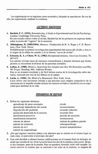 Las experiencias no se registran como recuerdos y desputs se reproducen. En vez de
ello,las experiencias cambian la conducta,
LECJURclS SUGERIDAS
1. Barüett, F.C. (1952). Remembarimg: A Study ita Experimental and Social PsychoIagy.
London: CarnbridgeUnivcrsity h s s .
En este estudiaclásico sobre e1olvido.Bartlett fue de los primeros en expresar dudas
sobre la teoría del 'kgistro" de la memoria.
2. Ebbinghaus, H.(1885/1964). Memory. (Trahcción de H.A. Ruger y C. E. Busse-
nius.) New York: Dover,
Probablemente la prirnem investigaciónexperimental real acerca del olvido, y &staes
el origen de la d a b a sin sentido y de la famosa 'curva de olvido".
3. Ericsson, K.A. y Chase, W. G.(1982). Exceptionalmemory.Amrican Scientist, 70,
607-615.
Los autores revisan casos de memoria extraordinariay despues declaran que dichas
proezas se encuentranal alcance de las personasnormaies.
4, Loftus, E.(1980). Memoy: Surprising New Insights into How WeRemember and Why
We Forget. Rtading, MA: Addison-WesIey.
Este es un resumen excelente y de fAcil lectura acerca de la investigacibnsobre me-
moria,realizado por uno de los tideres en el campo.
5. Luria, A. (1968). The Mind of a Mnemonist. New York:Avon.
Luriir ofrece una fascinante mirada a una persona cuyo empleo compulsivo de la
rnnernotecnlnle irnpediaolvidar incIuso los sucesos triviales e interferla con sucapa-
cidad para disfmtarde la vida.
PREGUNTAS DE REPASO
1. Defina los siguientestérminos:
aprendizaje de pares asociados olvido
aprendizaje dependiente del estado rcconocimiento
degradacióndel gradiente recuerdo inducido
igualacidn demorada de la muestra recuerda libre
interferen~iaproa~iva periodo dc retenci6n
interferencia retroactiva reminiscencia
método de ahorro sistema de palabras gancho
método de extinción sobreaprendizaje
método de loci recurso rnnemotéenico
método de reaprendizaje
2. ¿Por qué algunos maestros piden a sus alumnos que se sienten en d mismo lugar en
cada clase, en particular al principio de1afio?
3. Juan está decidido a obtener buenas calificaciones en el examen final de biologia, de
modo que estudia de las IO de la noche hastalas dos de la mañanacadanoche. & r a ~
te dos semanas, antes de la prueba. Para no quedarsc dormido, bebé café La
nwhe anterior al examen que se realizara a las ocho de la mafiana, se & E &
 