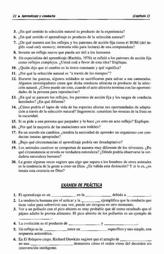 S. ¿En qut sentidola selección natural es producto de la experiencia?
6. LE^ qué sentidocl aprendizaje es pmducto de la selección natural?
7.1De que manera son los reflejosy los pamnes de acci6n fijacomo el ROM (del in-
glés read-onIy memory; memoria s6lo para lectura) de una computadora?
3. hvente un reflejo nuevo que pueda ser Útil a los humanos.
9, Un especialistadel aprendizaje (Rachlin. 1976)se reirrió a lospatrones de gcci6n fija
como reflejoscomplejos.¿Usted esE5 a favor de esta idca? Explique.
10. i Q u i h dijo que el cambio es lo dnico constante y qué significa?
11. iPox qué la selecci6n natural es "a través de los tiempos"?
12 Durante las guerras, algunos so1dados se sacrificaron para salvar a sus camaradas.
Algunos investigadores creen que dicha conducta altruista es producto de la selec-
cidn natural.iCOmo puede ser esto, cuandoel actoaltruistaterminacon las oportuni-
dades de la persona para reproducirse?
13. &Enque se parecen los reflejos, los patrones de acción fija y los rasgos de conducta
heredados? ¿En que difieren?
14. podría el lapso de vida de las especies afectar sus oportunidades de adapta-
cion a trawh dc la selección natural?Sugerencia:considcrc las moscasde la fruta en
la oscuridad.
15, Si se pide anna personaquc parpadee y lo hace Les esto un acto reflejo?Explique.
16. jPor que la mayoría de las mutaciones son inútiles?
17. En un mundo dn cambios, ¿tendríala necesidad de aprender un organismo con con-
duct&s innatas apropiadas?
18. ¿Bajo quC circunstanciasel aprendi~ajep d h ser desadaptativo?
19. b s animales cautivos se comportande manera muy diferente de los silvestres. ¿En
qué circunstanciasc revelasu verdadera naturaleza?iD6nde podría observarse la vcr-
dadera naturdeza humana?
20. La gente algunas veces sugiere que algo que separa a los hombres de oms animales
ea 18 tendencia de la gente a creer en Dios. LESválida esta distincibn? Y si lo es, LES
innata estacreencia en Dios?
€MMEN DE PRA-C~U
1, El aprendizajees un en la debido a
2. La tendencia humanapor el azúcary la ejemplificaque la conductaque
tiene valor para sobrevivir una vez, puede ser ricsgosaen otro momento.
3. Ver a un polluclo con et pico abiertoes muy probablc que dé como resultadoque el
pbjaro adulto le provea alimento. €1 pico abierto de los polluelos es un ejemplo de
4. La ccolución es el producto de Y
5. Un reflejo es la entre un específicoy uno simple, una
respuestaautomática
6. En El Rclojem ciego, Richard Dawkins sugiere que el arreglode
en una demuesaa c6mo el orden viene del desorden sin
intervención inteligente.
 