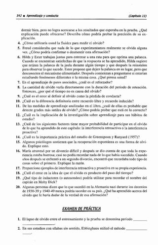 dormir 'bien. pero no logra acercarse a los resultados que esperaba en la prueba. ¿Que
explicación puede ofrecerse? Describa c6mo podría probar la precisidn de su ex-
glicaci6n.
4. ¿Cómoutilizaría usted le fluidezpara medir e1 olvido?
5. Freud consideraba que nada de lo que experimentamos realmente se olvida alguna
vez. iC6mo podria confirmaro desmentir esta afirmación?
6. Hilda y Ester trabajan juntas para entrenar a una rata para que oprima una palanca.
Cuando se eacnentran satisfechas de que la respuesta se ha aprendido,Hilda sugiere
que retiren la palanca de la jaula durante algiin tiempo y que después la reinstalen
para observarlo que sucede, Esterpropone que dejen la palancaen su lugar, pero que
desconecten el mecanismo alimentador.Despuds comienzanapreguntarsesiestadan
estudiando fenómenos diferentes o la misma cosa. ¿Que piensa usted?
7. En el aprendizaje de pares asociados, jci161ea el reforzador?
8, La cantidad dc olvido varía directamente con la duraci6n de! modo de retmcidn.
Entonces, ¿por qué el tiempo no es causa del olvida?
9, ¿Cuál es el error al definir al olvido como la Mrdida dc conducta?
10, ~Cufiles la diferencia definitoriaentre recuerdolibre y recuerdoinducido?
11. De las medidas de apreudi7~jeanalizadas en el libro. jcuál de ellas es probable que
delecte grados más sutiles de olvido? ¿Cómo podría probar que estB en lo correcto?
12, ¿Cual es la implicacián de la investigación sobre aprendizaje para sus hábitos de
estudio?
13. iCu6l de los siguientes factores tiene mayor probabilidad de participar en el olvido
de loquc ha aprendido de este capítliIo: la interferencia retroactivao la interferencia
proactiva?
14. ~Cudles la importanciapráctica del estudio de Greenspoon y Ranyard (1957)?
15. Algunos psic6logossostienen que la recuperación esponthnea es una formn de olvi-
do. Explique estn.
16. María &aves6 por un divorcio difícil y después se dio cuenta de que toda la expe-
riencia estababorrosa;casi no podía recordarnada de lo que habia sucedido. Cuando
anos despues se enfrentd a un segundo divorcio, cncentrh que recordabatodo tipo de
cosas sahrc cl primero. Explique la razón.
17. Proporcioneejemplos dc interferencia retroactiva y pmactivacn ssu propiaexperiencia.
18. ¿Cual el error cn la idea dc que el olvido es productodel paso del tiempo?
19. ¿Qué tipo dc inductores (o autosondeo)podrla utilizar para recordar el nombre del
capitin en Moby Dick?
20. Algunas personas dicen que So que sucedib en la Alemamianazi durante los deceninw
de 1930-39 y 1940-49nunca podrfasucederen su país. ¿Quéha aprendido acercadel
olvido que le haría dudar de la verdad de esa afimiaci6n?
1. El lapso de olvidoentreel enmnarniente y la prueba se denominaperiodo
2. En susestudios con alabas dn sentido, Ebbinghaus utilizó el método
 