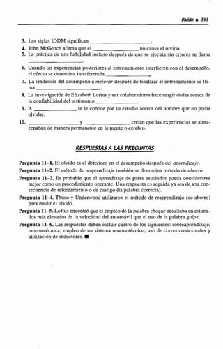3. Las siglas IDDM significan
4, John McGeoch afirma que el no causa el olvido.
5. Ln prktica de una habilidad incluso despues de que se ejecuta sin errores se llama
6. Cuando las expeirienciasposteriores al entrenamiento interfieren con el dcsempeño,
el efecto se denomina interferencia
7. La tendencia del desempeiío a mejurar despu6s de finalizar e1 entrenamiento se lla-
ma
8. La investigación de Elizabeth toftus y suscolaboradores hace surgirdudas acerca de
la confiabilidad del testimonio
9. A se le conoce por su estudio acerca da1 hombre que no podia
olvidar.
10. Y creían que las experiencias se alrna-
cenaban de manera permanente en la mente o cerebro.
RLSPUWAS A LAS PREGUNTAS
Pregunta 11-1. El olvido es el dctcrioro en el desempeño despues del aprendizaje.
Pregunta 11-2. EI m&& de reaprendizaje tambikn se denomina método de ahorro.
Pregunta f 1-3, Es probable quc el aprendizaje de pares asociados pueda considerarse
mejor comoun procedirnicnto operanre, Una respuesta es seguida ya seti de rina con-
secuencia de reforzamientoa de castigo (la palabra correcta).
Pregunta 11-4. Thune y U~derwoodutilizaron el método de reaprendizaje (de ahnrro)
para medir el olvido.
Pregunta 11-5. Loftus encontró que el empteo de la palabrachoque resultabaen estima-
dos más elevados de la velocidad del autom6vil que el uso de la palabra golpe.
Pregunta 11-6. h s respuestas deben incluir cuatro de los siguientes: sobreaprendizaje;
mnemotknica, empleo de un sistema rnnernot&cnico;uso de claves comextuales y
utilizaci6n de inducltores.
 