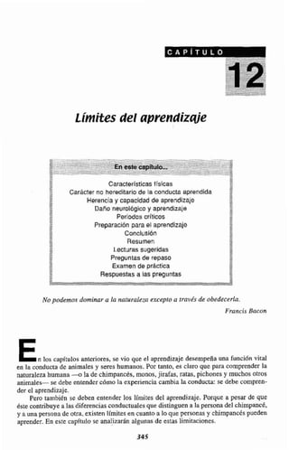 Limites del apreendízqje
.- ' - -.-.. ...--... ' - - ' ...---.-.:.::::2.; ..-., ..a
. --. . .., . . - , . En.e6&+:aiP~I., .-.-;-::ii- . :.-;:-:: 1;-;.-... - .-... .... - - .
o... . ' ' .
. .
. < >
. - .
. . . . ... .. . .
2 ->e
- Características fTsicas 4
CarActer no hereditariode la conducta aprendida~w
%-A* Herenclay capacidad de aprendizaje g
Dafio neurol6gicoy aprendizaje 8;
m
Periodos crlticos-,
Preparación para el aprendizaje
* Conclusión
IU
<+ Resumen
2- Lecturassugeridas"8"m
* 52 Preguntas de repaso
E- Examen de predica -*
z :"
Respuestasa las preguntas..
No podernos dominar a la naturaleza excepto a través de obedecerla.
Francis Bacon
En los capítulos anteriores,se vio que el aprendizaje desempeña una función vital
en la conducta de animalesy seres humanos. Por tanto, es claro que para comprender la
naturaleza humana-a la de chimpancés, monos,jirafas,ratas, pichones y muchos otros
animales- se debe entender cómo Irt exipenencia cambia ia conducta: se debe compren-
der el aprendizaje.
Pero tambidn se deben entender los limites del aprendizaje, Porque a pesar de que
dste contribuyea las diferenciascondnctuaIesque distinguen a la persona del chimpancé,
y a una personade otra. existen límitesencuanto a lo que personasy chimpancéspueden
aprender. En este capítulo se analizarán algunas de estas limitaciones,
 
