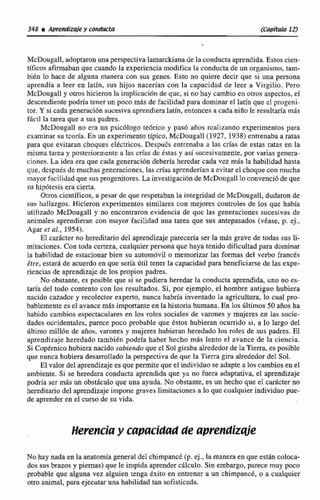 348 a dprendzdey conducta (Ca~ftwIo121
McDougall, adoptaron unaperspectiva lamarckiana de la conductaaprendida.Estoscien-
tfficos afirmabanque cuando la experiencia modifica la conducta de un organismo, --
bien lo hace de alguna manera con sus genes. Esto no quiere decir que si una persona
aprendfa a leer en latin, sus hijas nacerían con la capacidad de lecr a Virgilio. Pero
Mchugall y otros hicieronla implicacibn de que, si no hay cambio en otros aspectos,el
dcseendientepodría kner un poco más de facilidad para dominar el Ititfn que el progeni-
tor. Y si cada generacihnsucesivaaprendiera latin, entonces a cada niAo le resultaría más
fhcil la tarea que a sus padres.
McDougall no era un psicálogo tedrico y pas6 años rcaliziinao experimentos para
examinar su teoría. En un experimentatípico, McDougall (1927. 1938) entrenaba a ratas
para que evitaran choques elktricos. Despues entrenaba s las crías de estas ratas en la
misma tarta y posteriomcntc a las crfas dc &as y así sucesivamente,por varias genera-
ciones. La idea era que cada genemi611debería heredarcada vez más la habilidad hasta
que, dcspués de muchas generaciones, lascrías aprenderían a evitar el choque con inucha
mayor facilidad que sus progenitores.LA investigaciónde McDougaEEIo convenció de que
su hipótesis era cierta.
Olros cicntificos, a pesar de que respetaban la integridad de McDougall, dudaron de
sus hallazgos. Hicieron experimentos similares con mejores controles de los que había
utilizado McDougall y no encontraron evidencia de que las generaciones sucesivas de
animales aprendieran con mayor facilidad una tarea que sus antepasados (véase, p*ej.,
Agar er al., 1954),
El cadcter no hereditario del aprendizaje parecería ser la más grave de todas sus li-
mitaciones. Con toda certeza,cualquier persona quc haya tenido dificultadpara dominar
b habilidad de estacionar bien su autamóvil o memorizar las formas del verbo frances
&re.estará de acuerdo en que seria Util tener la capacidad para beneficiarsede las expe-
rienciasde aprendizaje de los propios padres.
No obstante. es posibleque si se pudiera heredar la conducta aprendida, uno no es-
taría del todo contento con los resultados. Si, por ejemplo, el hombre antiguo hubiera
nacido cazador y recoltctor experto, nunca habría inventada la agricultura, lo cual pro-
bablemente esel avancemás importante en la historía humana,En las dltimos 50 años ha
habido cambios espeaacdares en los roles sociales de varones y mujeres en las socie-
dades occidentales, parece poco probable que éstos hubieran ocurrido si, a lo largo del
dltimo mil1611de afios, vamnes y mujeres hubiaan heredado los roles de sus padres. E1
aprendizaje heredado también podria haber hecho m8s lento el avance de la ciencia.
Si CoptSrnicohubieranacido sabicmdu que el Solgiraba alrededorde la Tierra, es posible
que nunca hubiera desarrollado la perspectivade que la 'Tierragira alrededor del Sol.
El valor del aprendizaje es que permitequeel individuo seadapte a los cambiosen el
ambiente. Si se heredara conducta aprendida que ya no fuera adaptativa, e1 aprendizaje
podría ser m8s un obsthculo que una ayuda. No obstante, es un hecho que el.carácterno
hereditario del aprendizaje impone graves limitaciones a lo quecualquierindividuo pue-
de aprenderen el curso de su vida,
Herencia y capacidad de apvendirqie
No hay nadaen la anatomíageneral del chimpanct (p. ej., la manera en que están coloca-
dos sus brazos y piernas) que le impida aprender cálculo. Sin embargo, parece muy poco
probable que alguna vez alguien tenga éxito en entrenar a un chimpanck, o a cualquier
otro animal, para ejecutar una habilidad tan sofisticada.
 