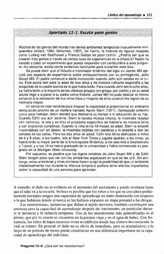 Muchosde los geniosdel mundo han tenido ambientes temprano~Inusualrnente ~ m i -
quecldos (Albert, 1980; Slmonton, 1987), De hecho, la infancia de figuras notables
como Ludwig van Besthoven y Francis Galtdn es poca comiln. LPadria ser que se
cwaran más genios a travbs de clertostipos de experiencias en la infanca? Nadie ba
llevado a cabo un experimento que pueda responder con certidumbre a esta pregun-
ta. No obstante, existe cierta evidenciafascinante para sustentar esta idea.
Se puede decir que e! filóaotoe historiador británicodel siglo xix James Mili eje-
cutó una especie de experimento sobre enriquecimiento con su primoghnito, John
Stuafl Mill. El padre comenzóa darle instruccióncuando John aOn estaba en la cu-
na. Este podia leer para ra edad de tres aiios y de manera rutinaria respandía a las
preguntasde su padreacercade lo que habialeido. ParacuandoJohn tenía ocho afios.
ya había leido a !amayoriade losc!isim~giiegos (engriego, por cierlo) y en su edad
adulta lleg6 a superar a su padre coma fllásofo. James Mill nopuda dedicar el miamo
esfuerzoa Ya educacibride sus otros hijosy ningunade ellos aicmz6 los logres de su
hermano mayor.
Un esfuerzo mis reclente para mejorar la capacidad al proporcionar un amblente
enriquecdo provino de un hombre llamado Aaron Stern (1971). Demasiado enferm3
como para trabajar, Stern decidib que dedicaria su tiempo a la educación de su hija.
Cuando Edith era atSn lactante, Stern le tocaba música cláslca. le mostraba tarjetas
con nzirneros, le lela y se hfzo el propósito específico de hablarle de manera lenta
y con oracionss completas. Cuando /anifia tenia 18meses de edad, Stern le ensehó
rnatem&tkascon un ábaco, le mostraba tarjetas con palabrasy le enseñb a leer las
sefialesde las calles. Para losdos anos de edad, Edith leía libfos dedicados a ninos
de 6 y 8 aíios: a los cuatro, lefa el New York Timesy jugaba aiedrer; a los cinco, ya
habialeído la mayor partede la EnciclopedíaBritánica;a los seis leía a Dostoievsky
y Tolstoi;y a los 15 se habla graduado de la universidad y habia comenzado su pos-
grado en la Michigan State Unr'vers~ty.
Por supuesto, es posible que los logros notables de John Stuart Mill y de Edith
Stern tengan poca que ver con los ambientes especiales en que se les crió. Sin em-
bargo, estasantsodo:asy otras similares hacen surgir la posibilidaddeque un ambiente
intelectuaimente rico durante la infanciatemprana pudiera tener efectos importantes
sobre la capacidad de una persona para aprender.
A menudo, el dafío no es evidente en el momento del nacimiento y puede revelarse hasta
que el niRo va a la esctiela.tncluso es posible que los ninos a los que sc considera perfec-
tamente normales tengan una capacidad de aprendizaje un tanto disminuidacon respecto
a la que hubieran tenido si nunca se les hubiera expuesto en etapa prenatal a las drogas.
Las neurotoxinas, sustanciasque dañan el tejido nervioso. tambitn constituyen una
amenaza para la capacidad de aprendizaje desputs del nacrmiento, en particular duran-
te la lactancia y la infancia temprana. Una de Ias neusotaxiaias más generalizadas es el
plomo, que por 10 común sc cncuencraen la pintura vieja y en el agua de beber. Con fre-
cuencia, los niños de bajos recursos viven en edificios donde hay piniiira descnscarnda,la
cual se comen. En genera[, el daño no es obvio de inmediato, pen> es acumulativ~;a lo
largo de un periodo de meses puede constituirse en una diferencia importante en la capa-
cidad de aprendizaje del individuo.
Pregunta12-5: ~ Q u Bson las neurotoxinas?
 