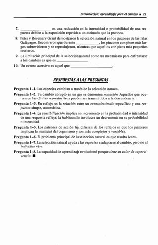 Irtlroauccildn:Apnendlzitle para el cambio r 23
7. es una reducci6n cn la intensidad o probabilidad de una res-
puesta debido a Ia exposicidn repetida a un estímulo que la provoca.
a Peter y Rosemary Grant demostraron la selecci6nnatural en los pinzonesde las Islas
Galápagos. Encontraronque durante ,laspinzones con picos mbslar-
gas sobrevivierony se reprodujeron,mientras que aquellos con picos m8s pequeños
murieron.
9. La Limitaci6n principal de la seIccci6n natural como un mecanismo para enfrentarse
a los cambios es que es
10. Un evento aversivo es aquel que
RESPUESTAS A SASPREGUnrrAS
Pregunta 1-1. Las especies cambian a través de la selecci6n natural.
Pregunta 1-2. Un cambio abrupto en un gen se denomina mutacidn. AqutIlos que ocu-
rren en las células reproductivas pueden ser transmitidosa la descendencia.
Pregunta 1-3. Un reflejo cs la relacibn entre un evento/estimulo específico y una res-
pnesza simple, automática.
Pregunta 1 4 . La sensibilización implica nn incremento en la probabilidad o intensidad
de una respuesta refleja: Ia habituación involucra un decrementoen su probabilidad
o intensidad.
Pregunta 1-5. tos patrones de accidn fija difieren de los reflcjos en que los primeros
implican 1a lotalidad del organismo y son más complejos y variables.
Pregunta 1 4 . E1 problemaprincipal de laselección naturales que resulta lenta,
Pregunta 1-7, Laselecciónnaturalayudaa las especiesaadaptarséal cambio, pero no el
individuo vivo.
Pregunta 1-8. LA capacidadde aprendizajeevolucionóporquetiene un valor de supervi-
vencia. m
 