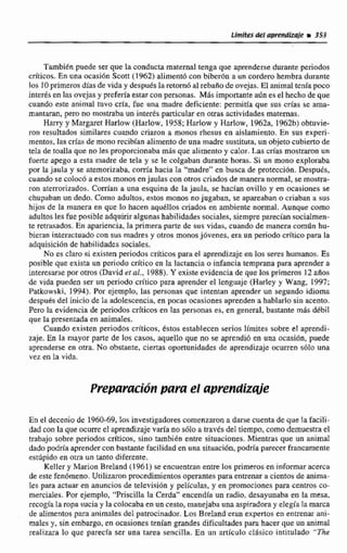Lírnhks del apmdizsle i353
También puede ser que la conductamaternal tenga que aprenderse durante periodos
criticos. En una ocasibn Scott (1962) alimentó con bibedn a un cordero hembra durante
los IOprimeros días de viday después Iaretorn6 al rebafiode ovejas. El animal tenía poco
inte&sen las ovejas y prefería estarcon personas. Más importantea6n es el hechode que
cuando este animal tuvo crIa, fue una madre deficiente; permitia que sus crías se ama-
mantaran, pero no mostrabaun interes particular en otras actividades maternas.
Harry y Margatet Harlow (Harlow, 1958;Rarlew y Harlow, t962a, 1962b)obtuvie-
ron resultados similares cuando criaron a monos rhesus en aislamiento. En sus experi-
mentos, las crías de mono recibían alimento de una madre sustituta, un objetocubiertode
tela de toalla que no les proporcionaba mbs que alimentoy calor. Las crías mostraron un
fuerte apego a esta madre: de.tela y se le colgaban durante horas. Si un mono exploraba
por la jaula y se atemorizaba, com'a hacia la "madre" en busca de pratecci6n. Después,
cuando se colocb a estos monos en jaulas conotros criadosde manera normal, se mostra-
ron aterrorizados. Corrían a una esquina de la jaula, se hacían ovillo y en ocasiones se
chupa'banun dedo. Como adultos. estos monos no jugaban. se apareaban o criaban a ~ u s
hijas de la manera en que lo hacen aqudllos criados en nambte normal. Aunque W I ~ O
adultos les fue posibleadquirir algunas habilidadessotiales, siempreparecíansocialmen-
te retrasados. En apariencia, la primera parte de sus vidas. cuando de manera corn6n hu-
bieran interactuado con sus madres y otras monosjbvenes, wa un periodo critico para la
adquisicilón de habilidades socialies.
No es claro si existen periodoscríticos para el aprendizaje en 10s seres humanos. Es
posible que exista un periodo crítico en b lactancia o infancia temprana para aprendera
interesarse por otros (David ei d.,1988). Y existe evidencia de que les primeros 12 afios
de vida pueden ser un periodo crítico para aprender el lenguaje (Harley y Wang. 1997;
Patkowski, 1994). Por ejemplo. las personas que intentan aprender un segundo idioma
despuds del inicio de la adolescencia,en pocas ocasionesaprenden a hablarlo sin acento.
Pero la evidencia de periodoscriticos en las personas es, en general, bastante más ddbil
que la presentada en anirnaIes.
Cuando existen periodos crfticos,Cstos establecen serios limites sobre el aprendi-
zaje. En la mayor parte de los casos, aquello que no se aprendi6 en una ocasión, puede
aprenderse en otra. No obstante, ciertas oportunidades de aprendizaje ocurren 5610 una
xet en la vida.
En el deccni~de 1960-69,Ios investigadores comenzarona darse cuenta de que la facili-
dad con la queocurred aprendizajevaría no sólo a travésdel tiempo, como demuestra el
trabajo sobre periodos críticos, sino también entre situaciones.Mientras que un animal
dado podría aprendercon bastante facilidaden una situacibn,podría perecer francamente
estílpido en oun un tanto diferente.
Keller y Marion BreIand (1 961)se encuentran entre los primeros en i n f m a r acerca
de este fenómeno.Utilizaron procedimientos operantespara entrenara cientos deanima-
les para actuaren anuncios de televisi611y peliculas, y en promocionespara centros c*
merciales. Por ejemplo, "Pnscilla la Cerda" encendla un radio, desayunaba en la mesa,
secogiala topa sucia y la colocabaen un cesto,manejabaunaaspiradoray elegía la m a
de aIimentos para animales del patrocinador. Los Breland eran expertos en entrenar ani-
males y, sin embargo, en ocasionestenían grandes dificultadespara hacer que unanimal
redizara lo que parecía ser una tarea sencilla. En un artlculo clfisica intitulado "&
 