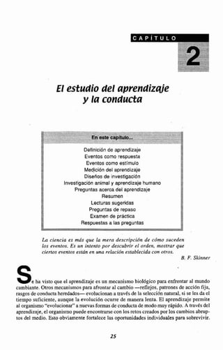 El estudio del aprendizqie
y la coriducta
Definici6n de aprendizaje
Eventos como respuesta
$5
Eventos como estlmulo a
3 I
09.
as Med,icibndel aprendizaje DB
. Diseños de investlgaclbn 3
z*"
lnvestigacibn animal y aprendizaje humano 2
Preguntas acerca del aprendlzaje
Resumen i
Lecturas sugeridas
M
!
Preguntas de repasa
E
ga
Examen de práctica
Respuestasa las preguntas
La ciencia es tnds qw la mera descripcidn de cdmo suceden
los eventos. Es un intento por descubrir el orden, mostrar que
ciertos eventos esth en una relacien establ~cidecon oaros.
B. F.Skinner
Se ha visto que el aprendizaje es un mecanismobiol6gico para enfrentaral mundo
cambiante.Otros mecanismos para afrontar al cambio -reflejos, patrones de acciónfija.
rasgos de condoctahereddados- evolucionana traves de la selecci& natural, si se les da el
tiempo suficiente, aunquela evoluci6n ocurre de manera lenta. El aprendizaje permite
al organismo"evolucionar"anuevas formas &conductade modomuy rápido. A mvks del
aprendizaje,el organismo puedeencontrarsecon las retoscreadospor loscambiosabrup-
tos del medio. Esto obviamente fartalccelas oportunidadesindividualespara sobrevivir.
 