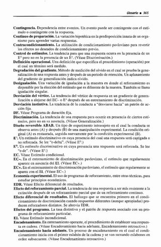 Glosario i 365
Contingencia. Dependencia entre eventos, Un evento puede ser contingente con el esti-
mulo o contingentecon la respuesta,
Coatinaode prepmiracibn.La variaci6n hipotéticaen la predisposicióninnatade un orga-
nismo para aprender varias respuestas.
Contracondlclonamiento.La utilización de condicionamiento pavloviano para revertir
los efectos no deseados de condicionamiento previo.
Control de estimules. La tendencia para que una respuesta ocurra en la presencia de un
E" pero no en la presencia de un E" (Vease Discriminación.)
~efinici6nopemcional. Una definicibn que especifica el procedimiento(operaci6n) por
el cual un término ser4 medido.
Degradati611del gradiente. Método de medicidn del olvido en e! cual se prueba la gene-
raIizacion de una respuestaanks y despuésdeun periodo de rerenci6n. Un aplanamiento
del gradiente de gcncralizaci6nindica olvido.
Desigmhción. Una variación de igualacdbn a la muestra en donde el reforzamienta es
disponible por la eleccióndel estímuloquees diferentede la muestra, Tambiénse llama
igualaci6n singular.
Desviación del vértice. La tendencia del vCrtice de respuesta en un gmdiente de genera-
lización a alejarse del EC- o B' despuCs de un entrenamiento de discriminación.
Desviación Instintiva.La tcndcncia de la conducta a '"esviarsc hacia" un patr6n de nc-
ción fija.
DF. Yhue Programa de duraci6n Fija.
Discriminacidn. La tendencia de una respuesta para ocurrir en presencia de ciertos esti-
mulos, pero no en su ausencia, (Véase Generalización.)
Diseño reversible ABAB, Un tipo de experimenfo intrasujeto en e1 cual la conducta se
observa antes (A) y defpuCs (B) de una manipulaci6n experimental. La condición 01%-
ginal (A) es restaurada, seguida nuevamente por la condición experimental (E).
E? Un estímulo discriminativa en cuya presencia del cual unarespuesta será castigada o
no reforzada. Se lee "e-delta". (Véase E".)
ED.Un estimulo discriininativo en cuya presencia una respuesta ser8 reforzada.Se lee
"e-de': (Vkase E".)
EC. Vease Estimulo condicional.
EC-. En el entrenamientode discriminaci6n pavloviano, el estfmulo que regularmente
aparccc cn auscncia del EI, (V6asc EC+.)
EC+.En el entrenamiento de discriminación pavloviano, el estímuloque regularmente se
aparea con el M,(VéaseEC-.)
~conomiaexperimental.El usodeprogramas de reforziimiento,entreotras tknicas, para
estudiar principios econ6rnicos.
EDR, Vease Efecto diferencial de resultados.
Efectodel reforzamientaparcial. La tendencia de una respuesta a serm8s resistente a k
axtincihn despuks de un rcforzarnienzo parcial qut de un reforzamiento continuo.
Efecto diferencial de resultados. El hallazgo que se encuentra primero en el condi-
cionamjento de discriminación cuando respuestas diferentes(aunque apropiadas) pro-
ducen reforzadoresdistintos. Se abrevia EDR.
Efectos del programa. La tasa distintiva y el patrón de respuesta asociado con un pro-
grama de reforzamiento particular.
EL. Véase Estímulo incondicional.
EuíAenamlento. En entrenamientooperante, elpíwcedimientodeestablecerunarespues-
ta en cadena. {VéaseEncadenamiento hacia adelante, Encadenamiento retroactivo.)
Encadenamientohacia adelante. Un proceso de encadenamiento en el cual el condi-
cionamienm inicia con el primertslabón de la cadena y se van sumando eslabonesen
orden ~ubsecuente.(Véase Encadenamiento reiroactivo.)
 