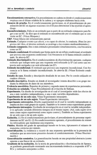 EncadenamientoretroactivaUn procedimientoen cadenaen donde el condicionarniento
empieza con el último eslab6n de la cadena y se agregan eslabones hacia atrás.
Ensayos de prueba. En el condicionarniento pavloviano, es e1 procedimiento de pre-
sentación del EC en atgunasocasiones sin el E1para deteminar si ha ocumdo e1apren-
dizaje.
Ensombrecimiento.Falla de un estímuloque es partcde un estímulocompuestopara IIe-
gar a ser un EC. Se dice que el estimulo es ensombrecido por el estímulo que se con-
vierte en EC. (Véase Bloqueo.)
ERP. VCuse Efecto del reforzamiento parcial.
Estimulo. Cualquierevento que afcctai o ts capaz de afeclar, la conducta. para los pro-
pósitos del libro, el teirmino estimulo se restringe a 10s eventos medioambientales.)
Estimulo compuesto. Dos o mBsestímulospresentadossimultáneamente.con frecuencia
como un EC.
Estimulo condicional. El estlmulo que formaparte de unreflejo condicional;-elestimulo
que provoca una respuesta condicional. Con frecuencia se le Ilarna estímulo condici~
nado, Se abrevia EC.
Estimulodiscrimlnoitivo.En el condicionamientode discriminaciónoperante, cuatquier
estimulo que indique tanto que una respuesta será reforzada (y EA)así como una res-
-puesta ser6 castigada o no seri reforzada (un E").
Estimulo incondicional.E1 estimulo que provoca una respuesta incondicional. Con fre-
cuencia se le llama estlmulo incondicionado. Se abrevia EJ. (Vease Estímulo condi-
cional.)
Egtudio de caso. Estudio y descripción detallada de un caso. Por la común utilizado en
cuadros clinicos.
Estudio descriptivo. Estudio en donde el investigador intenta describir a un grupo me-
diante la obtencidn de datos de sus miembros.
Evidencia anecdótica. Reportes de primera y segunda mano de experienciaspersonales.
Evitación no señalada. Vkase Procedimiento de evitación de Sidman.
Experimento. Un diseño de investigación en el cual el investigador mide los efectos de
una o más variables independientes, o una o más variables dependientes.
Experimento de un solo caso. Véase Experimento intrasujeto.
Experimento de un solo sujeto. Vease Experimento intrasujeto.
Experimento entresujetos. Diseño experimental en el cual la variable independiente se
emplea en dos o más grupos de sujetos. Tambiénsele conoce como experimento grupal.
Experimente intrasujeto.Un diseño de investigación en el cual la variable indeptndien-
te es aplicada variando diferentes tiempos en el mismo sujeto. (Asi, cada sujeto sirve
tanto como sujeto experimental como sujeto control.) Tambien se Ilma experimento
de un solo caso o de un so10 sujeto.
Extinción.(1) En el condicionamiento pavloviano, el procedimientode presentar repeti-
damenteun EC sin El. (2) En ~or~diciunamientooperante, el procedimiento de retener
los reforzadoresquemanteaian una respuesta.
Fluidez. Medida det grado de aprendiza~ebasado en la tasa, dpicamente el ndrnero de
respuestas corracm por minuto.
Generalhcidn. La tendencia a ocurrir de una respuesta aprendida en la presencia de
estímulos que no estuvieron presentes durante eI condicionamiento. (VdtiseDjscrimi-
nación.) -,
Genemlidón semántica La generalizaci6nbasada en nna propiedad abstracta (como
opuesta a una física) de un estimulo.
Grdieute de la excitacibn. En la teuria de generalizacibn y discriminacidn de Spence,
un gradiente generalizado mostrandouna incrementadatendencia a responder al EUo
EC+ y estímulos semejantes a ellos.
 