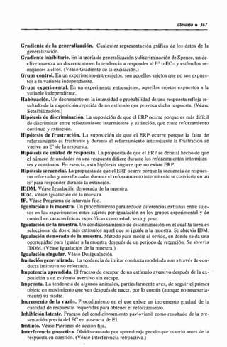 Gradlente de la gencralizacÍ6n. Cualquier representacióngráfica de los datos de la
generalizaci6n.
Gradlente Inhibitorio. En la teoría de generalizaci6ny discriminación de Spence, un de-
clive muestra un decrementoen la tendencia a responderal EAo EC- y estímulos se-
mejantes a ellos. (Véase Gradiente de fa excitación.)
Gmpocontrol. En unexperirnenloentresujetos, son aquellos sujetos que no son expues-
tos a la variable independiente.
Grupo experimental. En un experimento entresujetos, a q ~ e l l n ssujetos expuestos a la
variable independiente.
Habituacidn. Un decremento en la intensidad o probabilidad de una respuesta refleja re-
sultado de la exposicicin repetidade un estimuIo que provoca dicha rcspucsta. (Véase
Sensibiliraci6n.)
HipÓhis de discriminación. La suposici6n de que el ERP ocurre porque es máq dificil
de discriminar entre reforzamiento intermitente y extincidn, que entre reforzamienta
continuo y extincibn.
Hipdtesis de frustraci6n. La suposjción de que el ERP ocurre porque la falta de
reforzainiento es frustrante y durante el refrznmienta intcmitenra la frusmción se
vuelve un E' de la respuesta.
Hiphtesis de unidad de respuesta.La propuesta de que el ERP se debe al hecho de que
el número de unidades en una respuestadifiere durante10s reforzarnientosintermiten-
[es y contiduos. En esencía, esta hipótesis sugiere que no existe ERP.
Hipdtesissecuencial, La propuestade queel ERP ocurreporquela secuenciaderespues-
tac reforzadas y nti reforzndm durante el reforzamiento intermitente se convierte en un
E" para responder durante la extinción.
XDDM. VCase Igualación demorada de la muestra,
IDM. Véase IguaLción de la muestra.
IF. V&asePrograma de intervalo fijo.
Igualación a la muestra. Un procedimiento para reducir diferenciasextrañas entre suje-
tos en tos experimentos entre sujetos por lgtralación en 10s grupos experimental y de
conbol en caracteristicasespecificas como edad, sexo y peso.
Egoslacilónde la muestra. Un condicionamiento de discriminacii5nen el cual la tmes
sclecciunar de dos O miis estfmulosaquel que se iguale a In muestra. Se abrevia IDM.
ZmalaEióndemorada de la muestra. Método para medir el olvido. en donde se da una
oportunidad para igualar a la muestre despuks de un periodv de rerencion. Se abreviri
TDDM. (Vtase lgualacián de la muestra.)
Igualación singular. Viase Deaigua1acib.n.
Imitación generalizada, La tendencia de imitarconducta modeladaaun a rrav6s de con-
ducta irnitatfva no reforzada.
Impotencia aprendida. E1 fracaso de escapar de un estlrnulo aversivo después de la ex-
posici6na un estimule aversivo sin escape.
Impronta, La tendencia de algunos animales, particularmente aves, de seguir el primer
objeto en movimientoque ven desputs dc nacer, por Eo comirn (aunque no necesarin-
mente) su madre.
Incremento de la raz0n. Procedimiento en el que existe un incremento gradual de la
cantidad de respuestas requeridas para obtener el reforzamiento.
Inhibkibn latente. Fracaso del condicimamientopavloviana corno rcsuItado de la pre-
sentacibn previa de1EC en ausencia de El.
Instinto. VEase Patrones de acción fija.
Interferencia proactiva. Olvido causado por aprendizajeprevio que ocurrib antes de la
respuesta en cuestirin, (Véase Interferenciarerroactiva.)
 